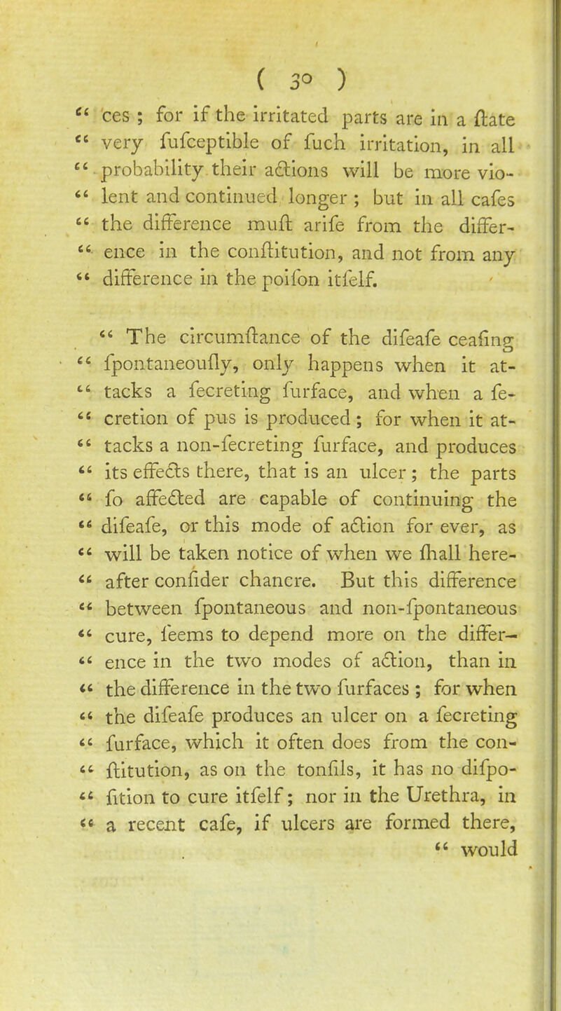 ces ; for if the irritated parts are in a ftate  very fufceptible of fuch irritation, in all  probability, their aftions will be more vio- lent and continued longer ; but in all cafes  the difference mufl: arife from the differ-  ence in the conftitution, and not from any *» difference in the poifon itfelf. *' The circumftance of the difeafe cea(inp- CD  fpontaneoufly, only happens when it at- tacks a fecreting furface, and when a fe- cretion of pus is produced; for when it at- tacks a non-fecreting furface, and produces  its effe£ls there, that is an ulcer; the parts *« fo affeded are capable of continuing the difeafe, or this mode of allien for ever, as will be taken notice of when we lhall here- after confider chancre. But this difference  between fpontaneous and non-fpontaneous *' cure, feems to depend more on the differ-  ence in the two modes of a6tion, than in the difference in the two furfaces ; for when  the difeafe produces an ulcer on a fecreting <' furface, which it often does from the con- ftitution, as on the tonfils, it has no difpo- fition to cure itfelf; nor in the Urethra, in <^ a recent cafe, if ulcers are formed there,  would