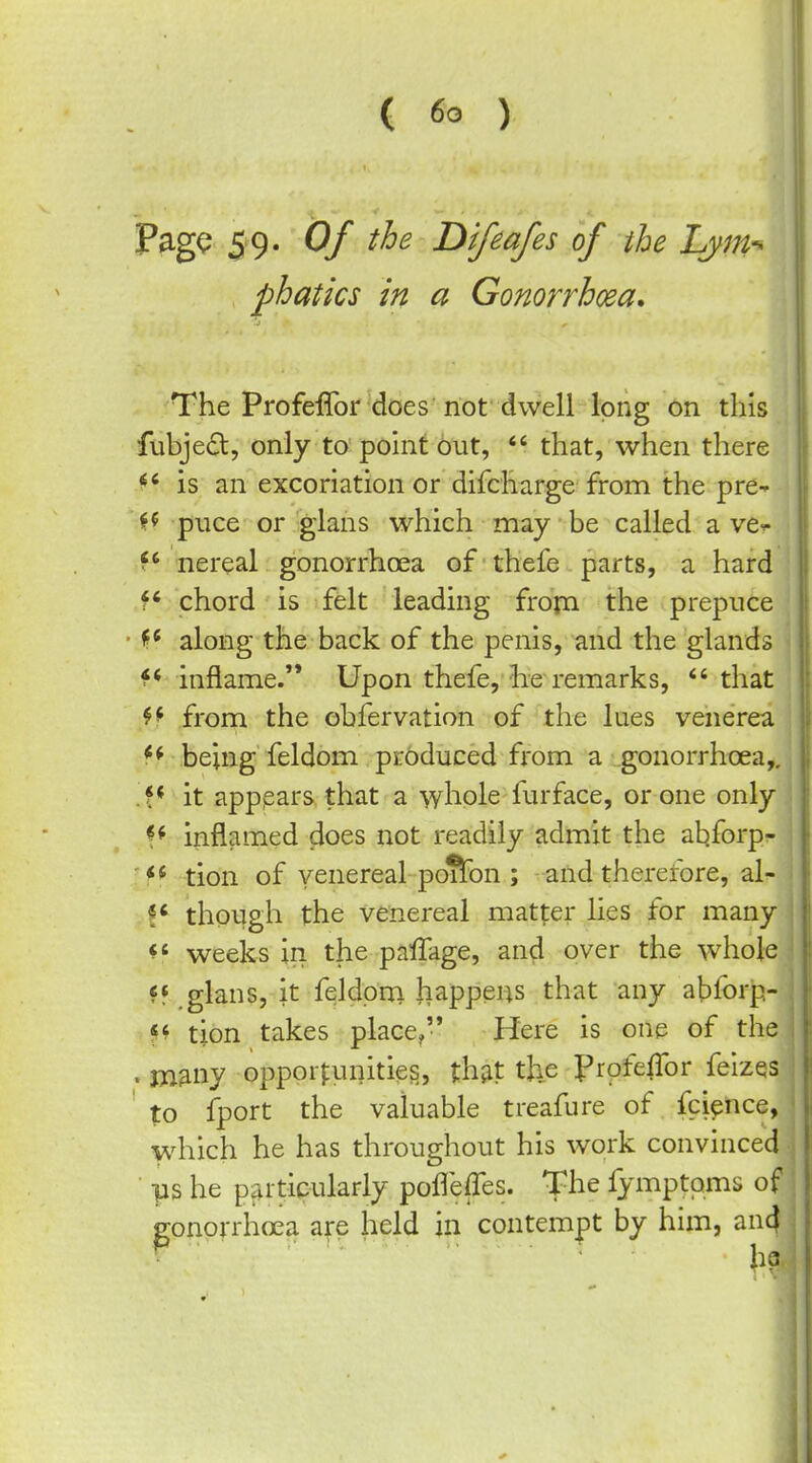 PagQ 59. Of the Difeafes of the Lym-* phatics in a Gonorrhoea. The Profeffor does riot dwell long on this fubjedl, only to pohit out,  that, when there is an excoriation or difcharge from the pre- H puce or glans which may be called a ve^ f nereal gonorrhoea of thefe parts, a hard f chord is felt leading fropa the prepuce along the back of the penis, and the glands inflame. Upon thefe, he remarks, *' that from the obfervation of the lues venerea *^ being feldom produced from a gonorrhoea,, f* it apppars that a whole furface, or one only inflamed does not readily admit the at)forp- 'f* -tion of venereal pdftbn ; and therefore, al- though the venereal matter lies for many ^' weeks in the palTage, and over the whole glans, it feldprri happens that any abforp- «^ tion takes place, Here is one of the . jjiany opportunities, th;it the profeffor feizes ' to fport the valuable treafure of fcience, which he has throughout his work convinced ■ ps he particularly pofleffes. The fymptoms of gonorrhoea are held in contem|)t by him, an4