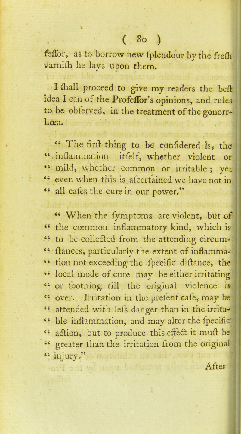 V ( 8o ) fefTor, as to borrow new Iplendour by the frefh varnifh he lays upon them. I fliall proceed to give my readers the beft idea I can of the Profeflbr's opmions, and rulcj to be oblerved, in the treatment of the gonorr- hcEa. *' The firll: thing to be confidered is, the inflammation itfelf, whether violent or *' mild, whether common or irritable ; yet *' even when this is afcertained we have not in *' all cafes the cure in our power/'  When the fymptoms are violent, but of the common inflammatory kind, which is *' to be collected from the attending circum- *' ftances, particularly the extent of inflamma- *' tion not exceeding the fpecific diftance, the  local mode of cure may be either irritating *' or foothing till the original violence is over. Irritation in the prefent cafe, may be  attended with lefs danger than in the irrita- *' ble inflammation, and may alter the fpecific *' adion, but to produce this efFe<5l it mull; be greater than the irritation from the original *' injury.** After