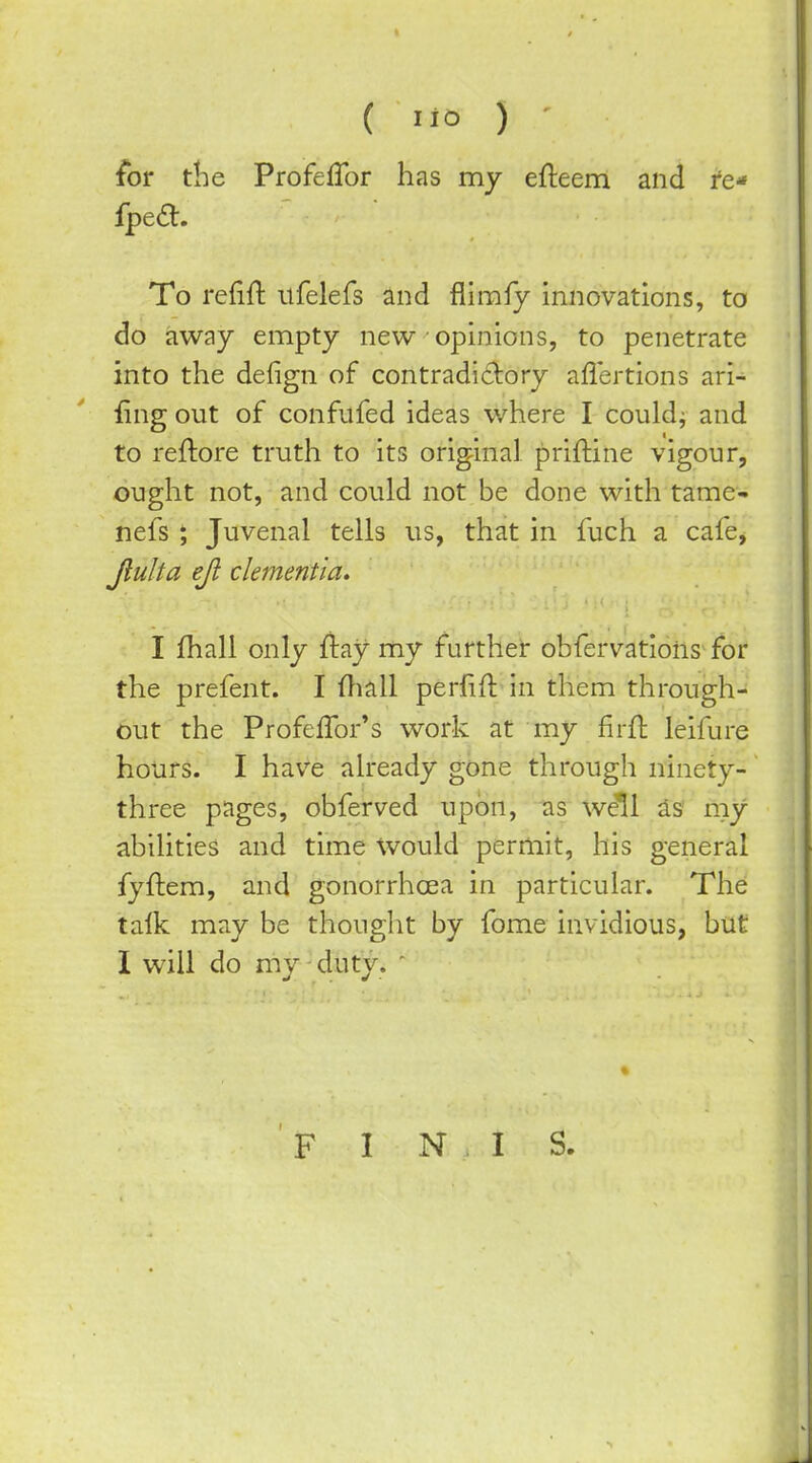 (■10) for the ProfefTor has my efteem and re* Iped:. To refift itfelefs and flimfy innovations, to do away empty new opinions, to penetrate into the defign of contradidory aflertions ari- fing out of confufed ideas where I couldj and to reftore truth to its original priftine vigour, ought not, and could not be done with tame- nefs 5 Juvenal tells us, that in fuch a cafe, Jiulta eji dementia^ I fhall only fiay my further obfervations for the prefent. I ftiall perfifl in them through- out the Profeffor's work at my firfl leifure hours. I have already gone through ninety- three pages, obferved upon, as w^l ^s' my abilities and time Would permit, his general fyftem, and gonorrhoea in particular. The talk may be thought by fome invidious, but I will do my duty. '