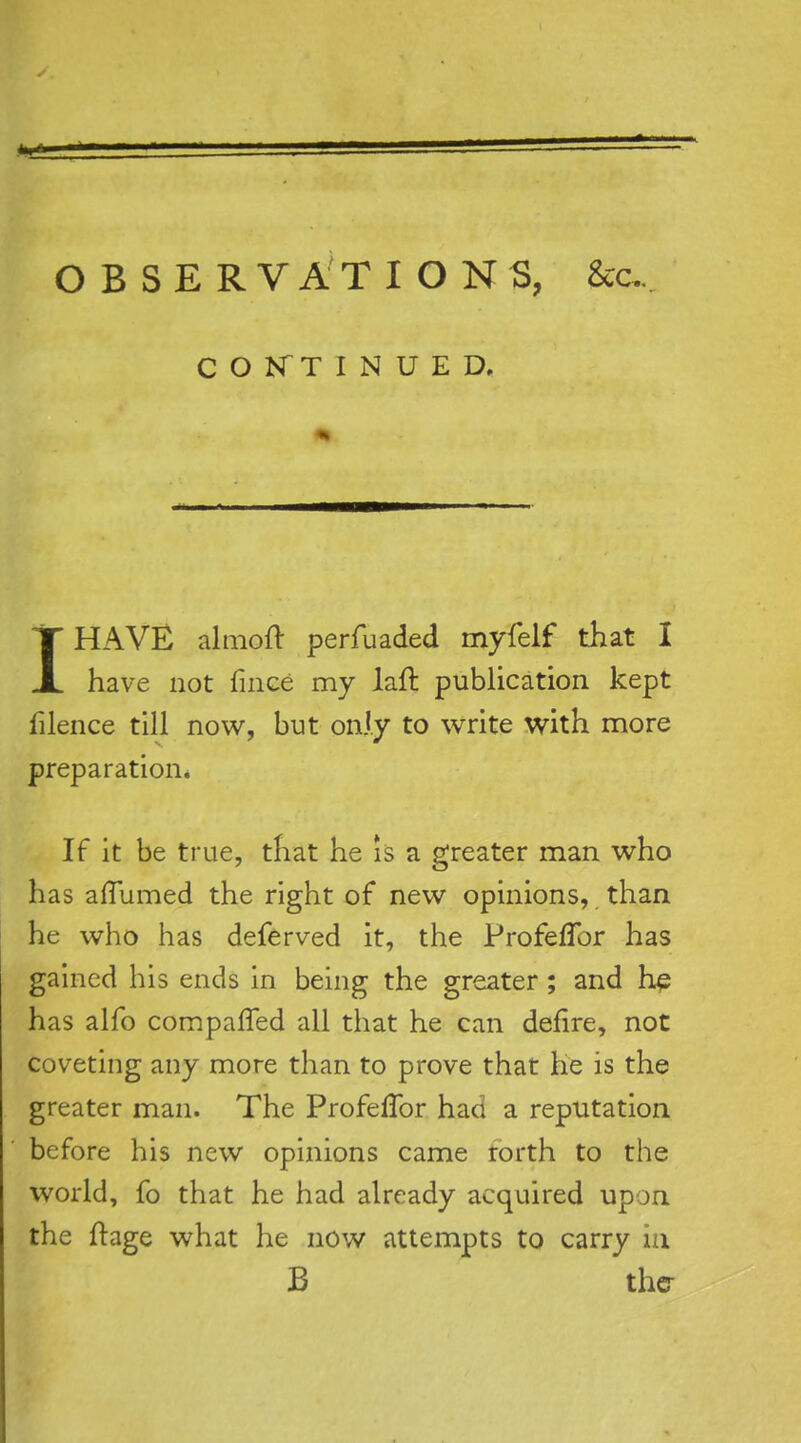 OBSERVATIONS, Sec. COKTINUED. IHAVE almoft perfuaded myfelf that I have not fiiiGe my laft publication kept filence till now, but only to write with more preparation* If it be true, that he is a greater man who has affumed the right of new opinions, than he who has deferved it, the ProfefTor has gained his ends in being the greater ; and h^ has alfo compafled all that he can defire, not coveting any more than to prove that he is the greater man. The ProfefTor had a reputation before his new opinions came rorth to the world, fo that he had already acquired upon the ftage what he now attempts to carry in B ther