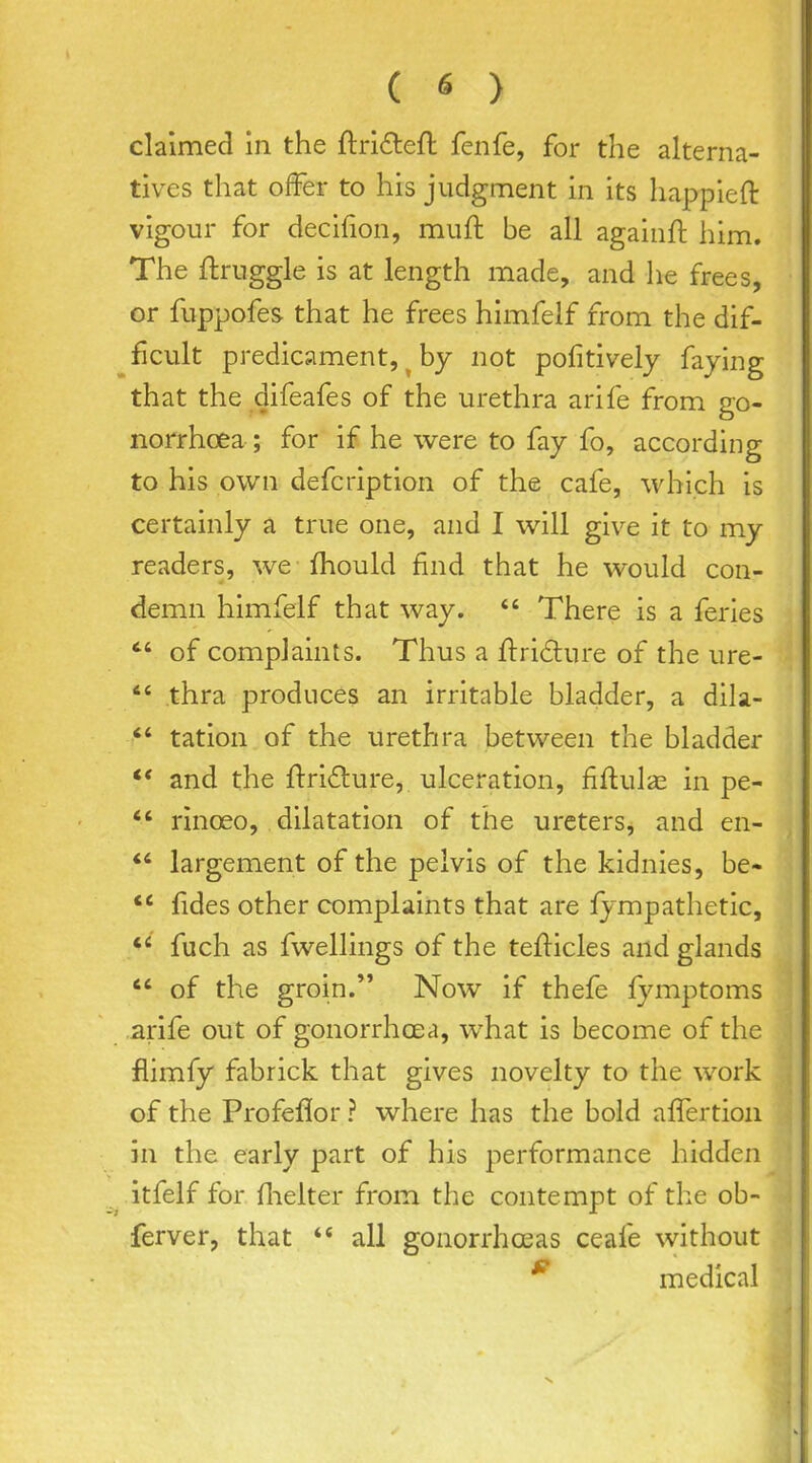 claimed in the ftrideft fenfe, for the alterna- tives that offer to his judgment in its happieft vigour for decifion, muft be all againft him. The flruggle is at length made, and he frees, or fuppofes that he frees himfelf from the dif- ficult predicament, ^ by not pofitively faying that the difeafes of the urethra arife from go- norrhoea-; for if he were to fay fo, according to his own defcription of the cafe, which is certainly a true one, and I will give it to my readers, we fhould find that he would con- demn himfelf that way.  There is a feries  of complaints. Thus a flri^lure of the ure-  thra produces an irritable bladder, a dila- tation of the urethra between the bladder and the ftridure, ulceration, fiftulas in pe- *' rinoeo, dilatation of the ureters, and en- largement of the pelvis of the kidnies, be- fides other complaints that are iympathetic, fuch as fwellings of the teflicles and glands *' of the groin. Now if thefe fymptoms arife out of gonorrhoea, what is become of the flimfy fabrick that gives novelty to the work of the Profeflor ? where has the bold affertion in the early part of his performance hidden itfelf for fhelter from the contempt of the ob- ferver, that all gonorrhoeas ceafe without ^ medical