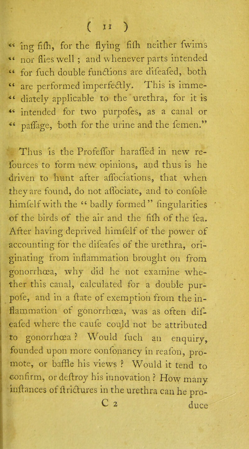 « ing fi(h, for the flying fifli neither fwhris ** nor files well ; and whenever parts intended  for fuch double fun6tions are difeafed, both ** are performed imperfedly. This is imme- ■** diately applicable to the urethra, for it is intended for two plirpofes, as a canal or paflage, both for the urine and the femen. Thus is the Profeffor haraffed in new re- fources to form new opinions, and thus is he driven to hunt after affociations, that when they are found, do not aflbciate, and to confole himfelfwith the *' badly formed Angularities of the birds of the air and the fifh of the fea. After having deprived himfelf of the power of accounting for the difeafes of the urethra, ori- ginating from inflammation brought on from gonorrhoea, why did he not examine whe- ther this canal, calculated for a double pur- pofe, and in a flate of exemption from the in- flammation of gonorrhoea, was as often dif- .eafed where the caufe could not be attributed to gonorrhoea ? Would fuch an enquiry, founded upon more oonfonancy in reafon, pro- mote, or baffle his views ? Would it tend to confirm, or deftroy his innovation ? How many infl-ances of ftriclures in the urethra can he pro- C 2 duce