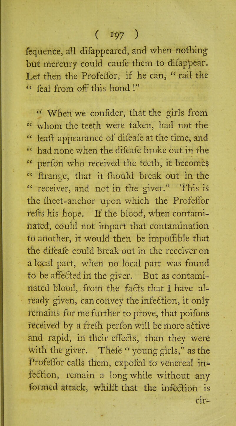 fequence, all difappeared, and when nothing but mercury could caufe them to difappear. Let then the Profeifor, if he can,  rail the  feai from off this bond !  When we confider, that the girls from  whom the teeth were taken, had not the  leaft appearance of difeafe at the time, and *' had none when the difeafe broke out in the  perfon who received the teeth, it becomes  ftrange, that it fhould break out in the  receiver, and not in the giver. This i^ the fheet-anchor upon which the Profeffor refts his hope. If the blood, when contami- nated, could not impart that contamination to another, it would then be impoffible that the difeafe could break out in the receiver on a local part, when no local part was found to be afFe6led in the giver. But as contami- nated blood, from the fa6ls that I have al- ready given, can convey the infeftion, it only Remains for me further to prove, that poifons received by a frefh perfon will be more a6tive and rapid, in their effects, than they wer^ with the giver. Thefe  young girls, as the Profeffor calls them, expofed to venereal in- fe61:ion, remain a long while without any formed attack, whilft that the infe6lion is cir-