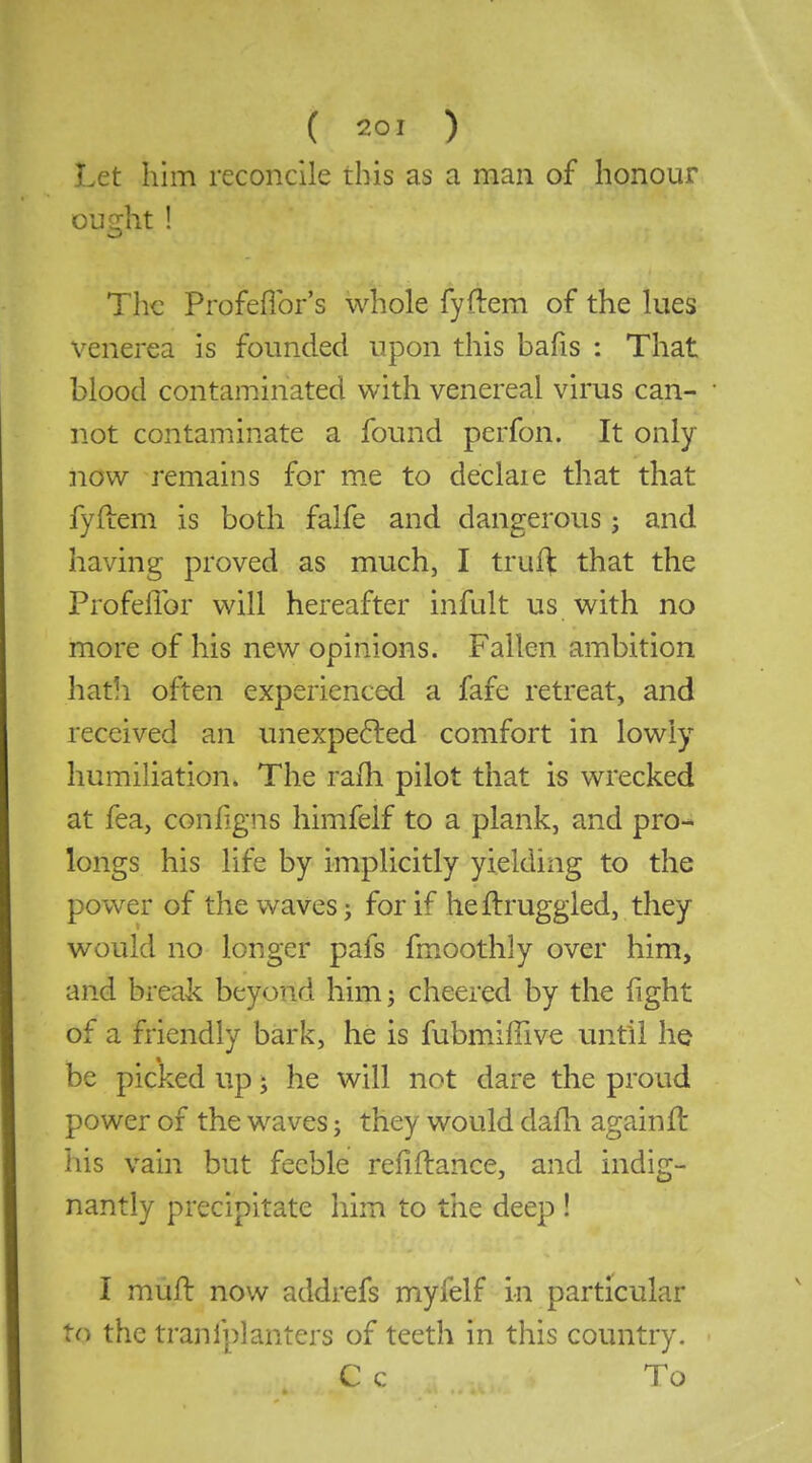 Let him reconcile this as a man of honour ought! The Profeflbr's whole fyftem of the lues venerea is founded upon this bafis : That blood contaminated with venereal virus can- not contaminate a found perfon. It only now remains for m.e to declaie that that fyftem is both falfe and dangerous j and havmg proved as much, I truf^ that the Profeffor will hereafter infult us with no more of his new opinions. Fallen ambition hatli often experienced a fafe retreat, and received an unexpefted comfort in lowly humiliation. The rafh pilot that is wrecked at fea, conligns himfelf to a plank, and pro- longs his life by implicitly yielding to the power of the waves; for if heftruggled, they would no longer pafs fmoothly over him, and break beyond him; cheered by the fight of a friendly bark, he is fubmiffive until he be picked up; he will not dare the proud power of the waves; they would dafh againft his vain but feeble refinance, and indig- nantly precipitate him to the deep ! I mufl: now addrefs myfelf in particular to the tranfplanters of teeth in this country. C c To
