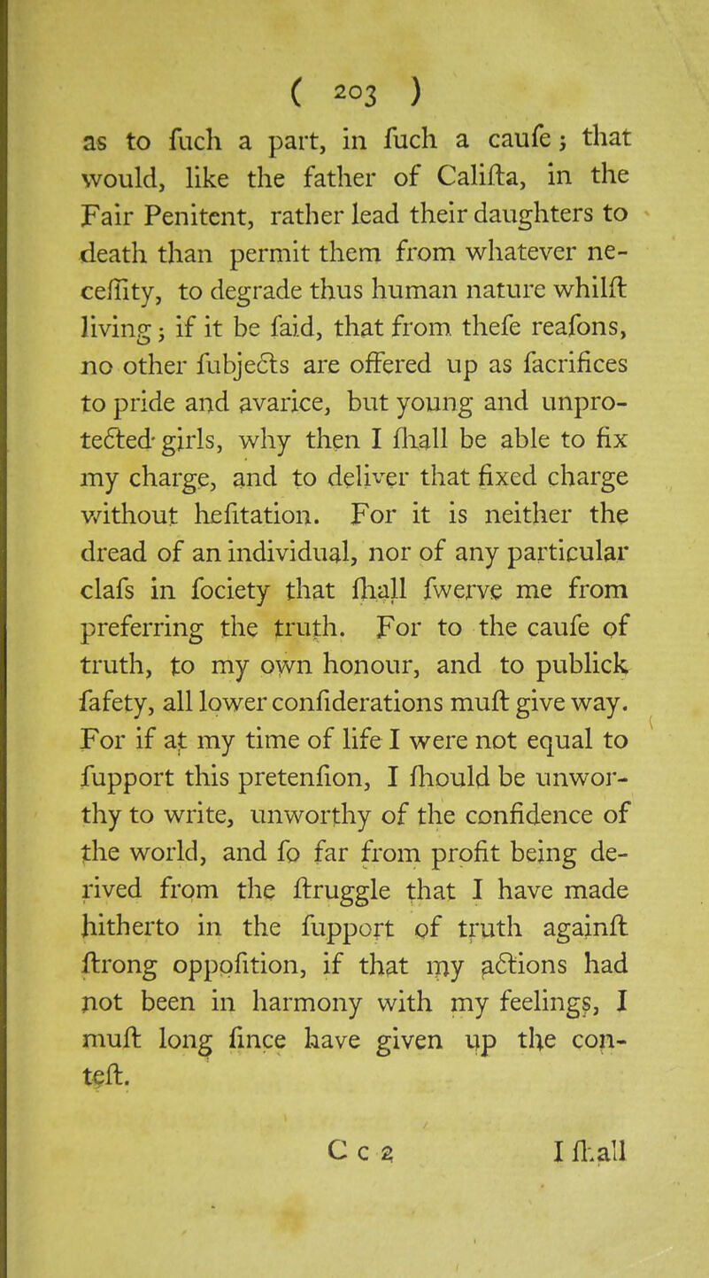 ( ) as to fach a part, in fuch a caufe j that would, like the father of Califta, in the Fair Penitent, rather lead their daughters to death than permit them from whatever ne- ceffity, to degrade thus human nature whilft living; if it be faid, that from thefe reafons, no other fubje6ls are offered up as facrifices to pride and avarice, but young and unpro- te6led'girls, why then I fliall be able to fix my charge, and to deliver that fixed charge v/ithout hefitation. For it is neither the dread of an individual, nor of any particular clafs in fociety that fliall fwerve me from preferring the truth. For to the caufe of truth, to my own honour, and to publick fafety, all lower confiderations mufl give way. For if at my time of life I were not equal to fupport this pretenfion, I fliould be unwor- thy to write, unworthy of the confidence of the world, and fo far from profit being de- rived from the flruggle that I have made hitherto in the fupport of truth againfl ftrong oppofition, if that my ^6lions had jiot been in harmony with my feelings, I muft long fmce have given yp the con- Cc^ I fl:all