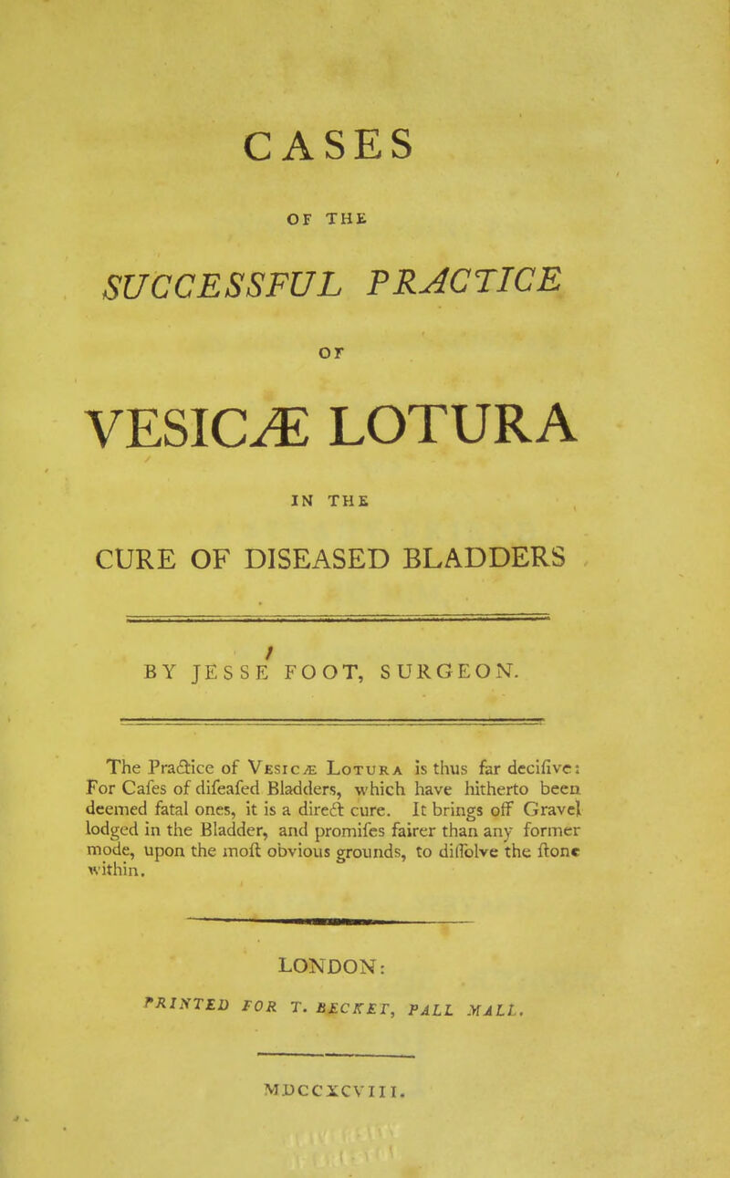 CASES OF THE SUCCESSFUL PRACTICE or VESICAE LOTURA IN THE CURE OF DISEASED BLADDERS BY JESSE FOOT, SURGEON. The Pra&ice of Vesicae Lotura is thus far decifivc: For Cafes of difeafed Bladders, which have hitherto been deemed fatal ones, it is a direct, cure. It brings off Gravel lodged in the Bladder, and promifes fairer than any former mode, upon the moft obvious grounds, to diffolve the ffone within. LONDON: PRINTED FOR T. BECKET, PALL MALL.