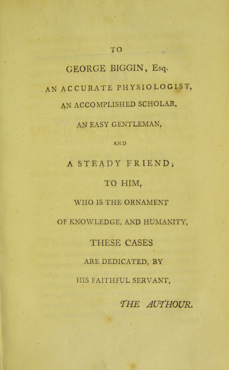 TO GEORGE BIGGIN, Esq. AN ACCURATE PHYSIOLOGIST, AN ACCOMPLISHED SCHOLAR. AN EASY GENTLEMAN, AND A STEADY FRIEND; TO HIM, WHO IS THE ORNAMENT OF KNOWLEDGE, AND HUMANITY, THESE CASES ARE DEDICATED, BY HIS FAITHFUL SERVANT, THE AUfHOUR*