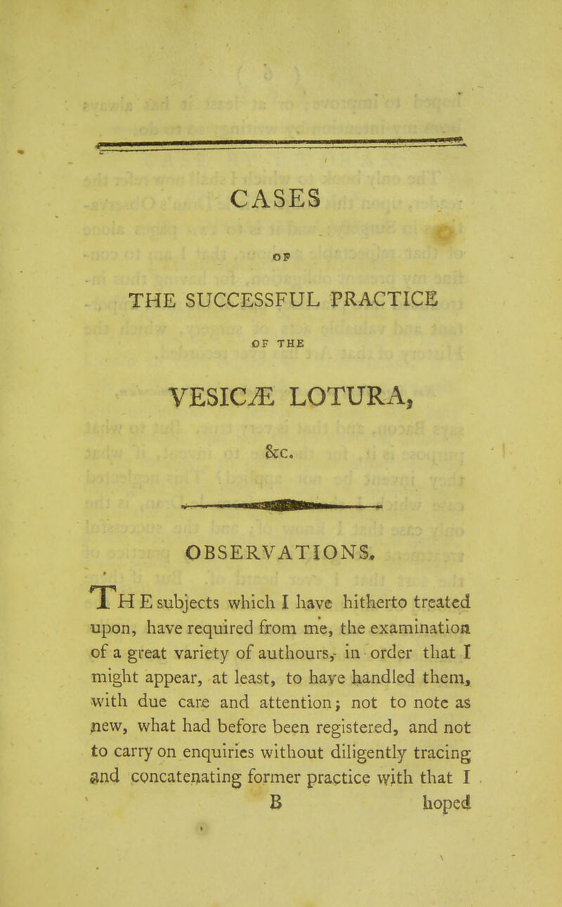 OF THE SUCCESSFUL PRACTICE OF THE VESICAE LOTURA, &c. OBSERVATIONS. ■ Th E subjects which I have hitherto treated upon, have required from me, the examination of a great variety of authours,- in order that I might appear, at least, to have handled them, with due care and attention; not to note as new, what had before been registered, and not to carry on enquiries without diligently tracing and concatenating former practice with that I B hoped