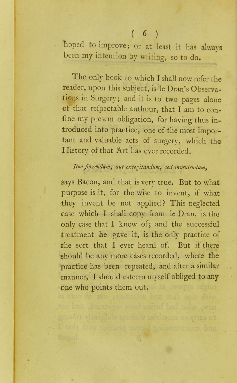 hoped to improve; or at least it has always been my intention by writing, so to do. The only book to which I shall now refer the reader, upon this subject, is le Dran's Observa- tions in Surgery; and it is to two pages alone of that refpectable authour, that I am to con- fine my present obligation, for having thus in- troduced into practice, one of the most impor- tant and valuable acts of surgery, which the History of that Art has ever recorded. Non fingendmrty aut excogitandum, sed inveniendum, says Bacon, and that is very true. But to what purpose is it, for the wise to invent, if what they invent be not applied? This neglected case which I shall copy from lc Dran, is the only case that I know of; and the successful treatment he gave it, is the only practice of the sort that I ever heard of. But if there should be any more cases recorded, where the practice has been repeated, and after a similar manner, I should esteem myself obliged to any one who points them out.