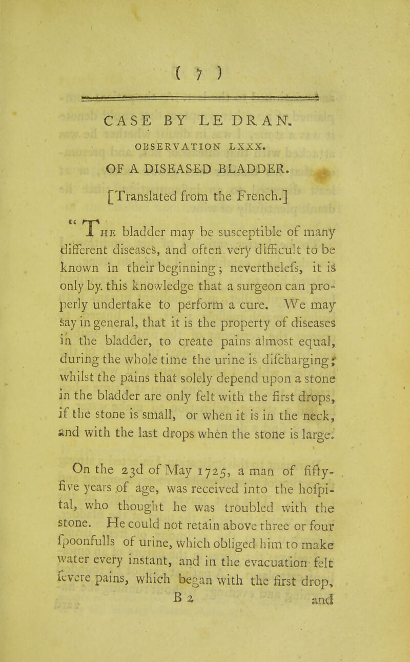 CASE BY LE DRAN. OBSERVATION LXXX. OF A DISEASED BLADDER. [Translated from the French.] 1 he bladder may be susceptible of many different diseases, and often very difficult to be known in their beginning; neverthelefs, it is only by. this knowledge that a surgeon can pro- perly undertake to perform a cure. We may Say in general, that it is the property of diseases in the bladder, to create pains almost equal, during the whole time the urine is difcharging* whilst the pains that solely depend upon a stone in the bladder are only felt with the first drops, if the stone is small, or when it is in the neck, and with the last drops when the stone is large. On the 23d of May 1725, a man of fifty- five years of age, was received into the hofpi- tal, who thought he was troubled with the stone. He could not retain above three or four fpoonfulls of urine, which obliged him to make water every instant, and in the evacuation felt revere pains, which began with the first drop, B 2, and