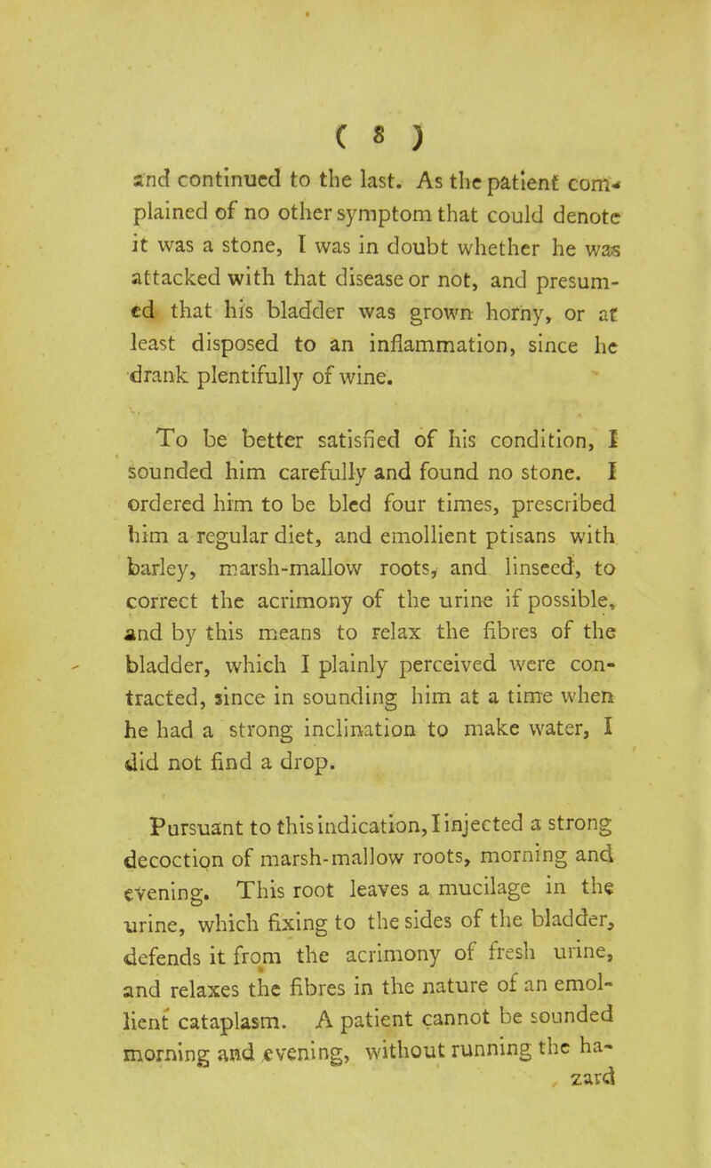 and continued to the last. As the patient com- plained of no other symptom that could denote it was a stone, I was in doubt whether he was attacked with that disease or not, and presum- ed that his bladder was grown horny, or at least disposed to an inflammation, since he drank plentifully of wine. To be better satisfied of his condition, I sounded him carefully and found no stone. I ordered him to be bled four times, prescribed him a regular diet, and emollient ptisans with barley, marsh-mallow roots, and linseed, to correct the acrimony of the urine if possible, and by this means to relax the fibres of the bladder, which I plainly perceived were con- tracted, since in sounding him at a time when he had a strong inclination to make water, I did not find a drop. Pursuant to this indication, I injected a strong decoction of marsh-mallow roots, morning and evening. This root leaves a mucilage in the urine, which fixing to the sides of the bladder, defends it from the acrimony of fresh urine, and relaxes the fibres in the nature of an emol- lient cataplasm. A patient cannot be sounded morning and evening, without running the ha- zard