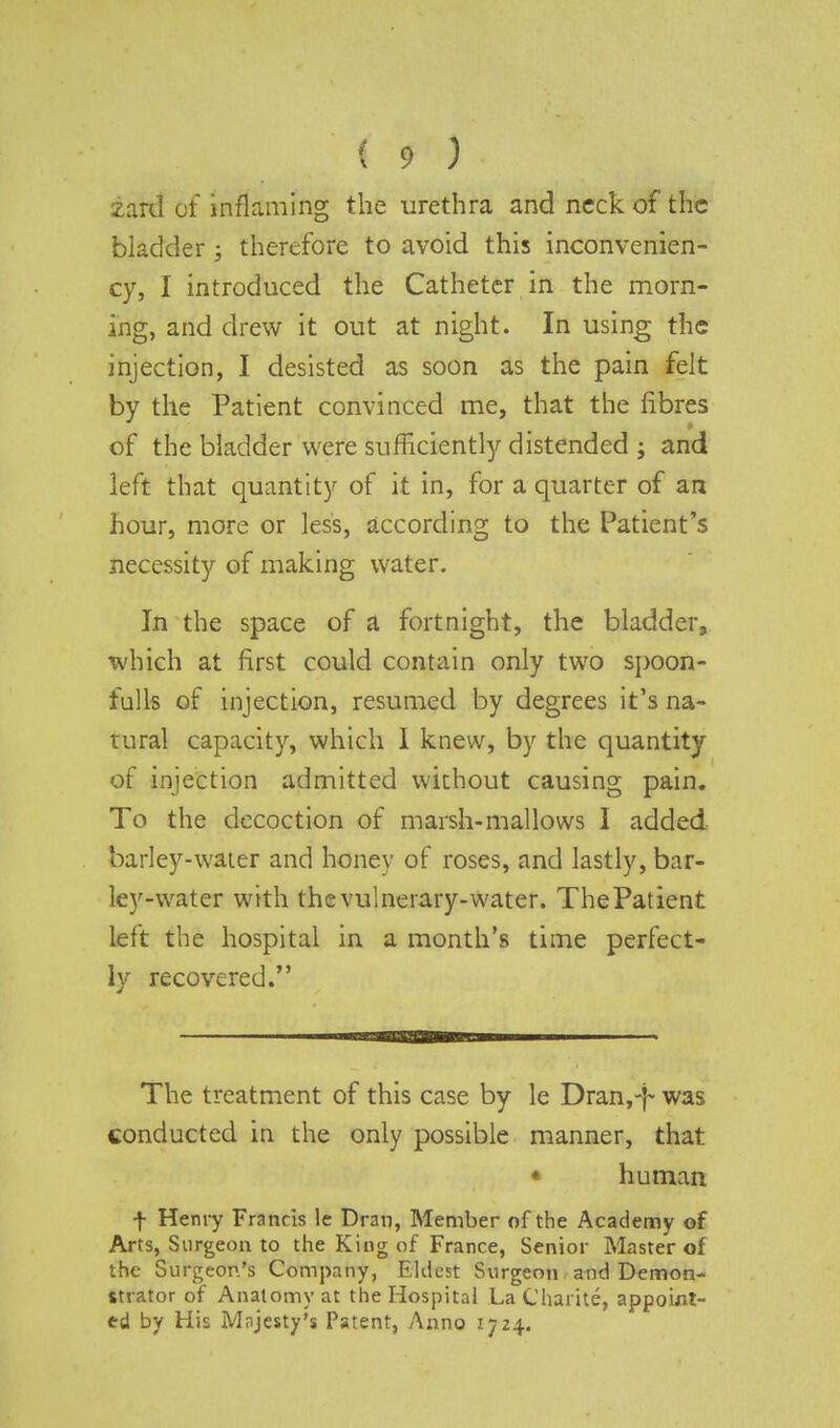 zard Of inflaming the urethra and neck of the bladder; therefore to avoid this inconvenien- cy, I introduced the Catheter in the morn- ing, and drew it out at night. In using the injection, I desisted as soon as the pain felt by the Patient convinced me, that the fibres of the bladder were sufficiently distended ; and left that quantity of it in, for a quarter of an hour, more or less, according to the Patient's necessity of making water. In the space of a fortnight, the bladder, which at first could contain only two spoon- fulls of injection, resumed by degrees it's na- tural capacity, which I knew, by the quantity of injection admitted without causing pain. To the decoction of marsh-mallows I added barley-water and honey of roses, and lastly, bar- ley-water with the vulnerary-water. ThePatient left the hospital in a month's time perfect- ly recovered. The treatment of this case by le Dran,-}~ was conducted in the only possible manner, that ♦ human f Henry Francis le Dran, Member of the Academy of Arts, Surgeon to the King of France, Senior Master of the Surgeon's Company, Eldest Surgeon and Demon- strator of Anatomy at the Hospital LaChaiite, appoint- ed by His Mnjcsty's Patent, Anno 1724.