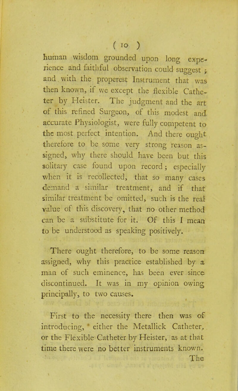 human wisdom grounded upon long expe- rience and faithful observation could surest - and . with the properest Instrument that was then known, if we except the flexible Cathe- ter by Heister. The judgment and the art of this refined Surgeon, of this, modest and accurate Physiologist, were fully competent to the most perfect intention. And there ought therefore to be some very strong reason as- signed, why there should have been but this solitary case found upon record; especially when it is recollected, that so many cases demand a similar treatment, and if that similar treatment be omitted, such is the reai value of this discovery, that no other method can be a substitute for it. Of this I mean to be understood as speaking positively. There ought therefore, to be some reason assigned, why this practice established by a man of such eminence, has been ever since discontinued. It was in my opinion owing principally, to two causes. First to the necessity there then was of introducing, * either the Metallick Catheter, or the Flexible Catheter by Heister, as at that time there were no better instruments known. The