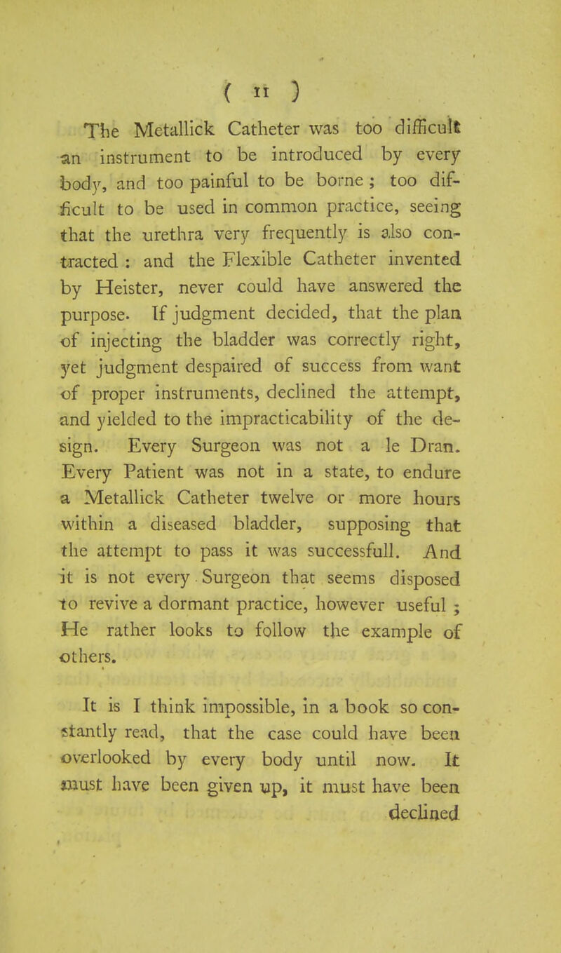 The Metallick Catheter was too difficult an instrument to be introduced by every body, and too painful to be borne ; too dif- ficult to be used in common practice, seeing that the urethra very frequently is also con- tracted : and the Flexible Catheter invented by Heister, never could have answered the purpose. If judgment decided, that the plan of injecting the bladder was correctly right, yet judgment despaired of success from want of proper instruments, declined the attempt, and yielded to the impracticability of the de- sign. Every Surgeon was not a le Dran. Every Patient was not in a state, to endure a Metallick Catheter twelve or more hours within a diseased bladder, supposing that the attempt to pass it was successfull. And it is not every Surgeon that seems disposed to revive a dormant practice, however useful ; He rather looks to follow the example of others. It is I think impossible, in a book so con- ftantly read, that the case could have been overlooked by every body until now. It dust have been given up, it must have been declined