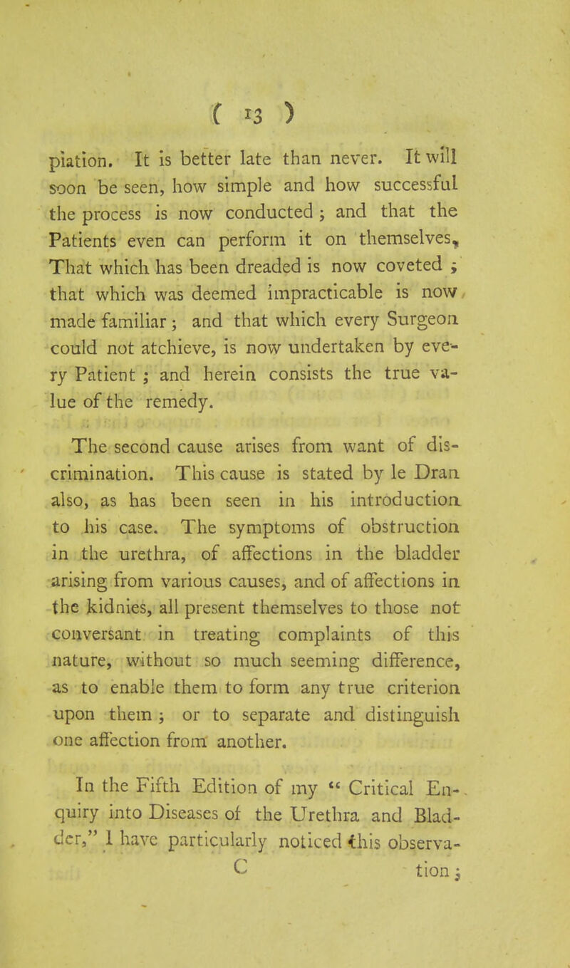 piation. It is better late than never. It will soon be seen, how simple and how successful the process is now conducted j and that the Patients even can perform it on themselves, That which has been dreaded is now coveted i that which was deemed impracticable is now made familiar ; and that which every Surgeon could not atchieve, is now undertaken by eve- ry Patient ; and herein consists the true va- lue of the remedy. The second cause arises from want of dis- crimination. This cause is stated by le Dran also, as has been seen in his introduction to his case. The symptoms of obstruction in the urethra, of affections in the bladder arising from various causes, and of affections in the Jkidnies, all present themselves to those not conversant in treating complaints of this nature, without so much seeming difference, as to enable them to form any true criterion upon them ; or to separate and distinguish one affection from another. In the Fifth Edition of my  Critical En- quiry into Diseases of the Urethra and Blad- der, 1 have particularly noticed this observa- C tion j