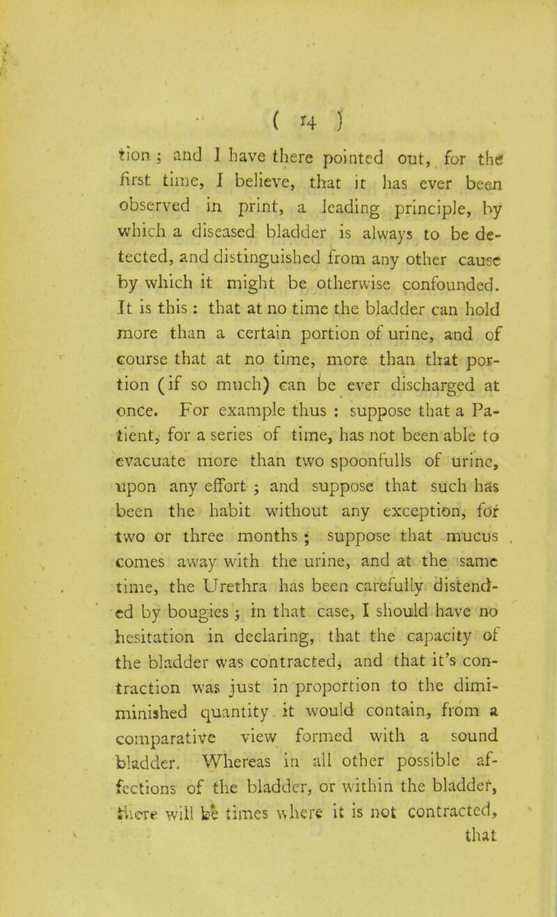 tion 5 and 1 have there pointed out, for the first time, I believe, that it has ever been observed in print, a leading principle, by which a diseased bladder is always to be de- tected, and distinguished from any other cause by which it might be otherwise confounded. It is this: that at no time the bladder can hold more than a certain portion of urine, and of course that at no time, more than that por- tion (if so much) can be ever discharged at once. For example thus : suppose that a Pa- tient, for a series of time, has not been able to evacuate more than two spoonfulls of urine, upon any effort ; and suppose that such has been the habit without any exception, for two or three months; suppose that mucus comes away with the urine, and at the same time, the Urethra has been carefully distend- ed by bougies ; in that case, I should have no hesitation in declaring, that the capacity ot the bladder was contracted* and that it's con- traction was just in proportion to the dimi- minished quantity it would contain, from a comparative view formed with a sound bladder. Whereas in all other possible af- fections of the bladder, or within the bladder, there will be times where it is not contracted, that