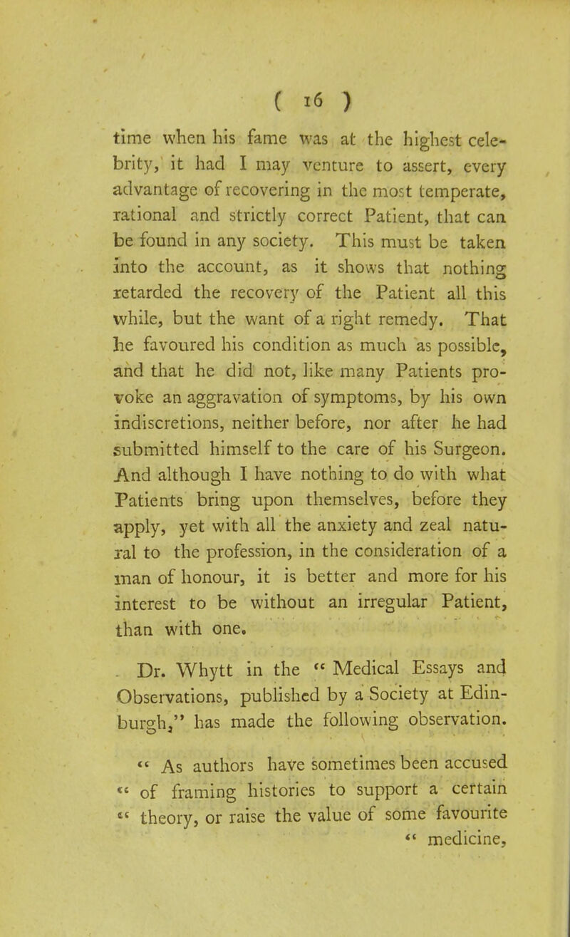 time when his fame was at the highest cele- brity, it had I may venture to assert, every advantage of recovering in the most temperate, rational and strictly correct Patient, that can be found in any society. This must be taken into the account, as it shows that nothing retarded the recovery of the Patient all this while, but the want of a right remedy. That he favoured his condition as much as possible, and that he did not, like many Patients pro- voke an aggravation of symptoms, by his own indiscretions, neither before, nor after he had submitted himself to the care of his Surgeon. And although I have nothing to do with what Patients bring upon themselves, before they apply, yet with all the anxiety and zeal natu- ral to the profession, in the consideration of a man of honour, it is better and more for his interest to be without an irregular Patient, than with one. . Dr. Whytt in the  Medical Essays and Observations, published by a Society at Edin- burgh/' has made the following observation.  As authors have sometimes been accused  of framing histories to support a certain 4e theory, or raise the value of some favourite  medicine.