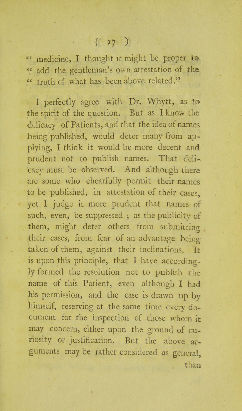 ( *7 ) iC medicine, I thought it might be proper to *« add the gentleman's own attestation of the ** truth of what has been above related. I perfectly agree with Dr. Whytt, as to the spirit of the question. But as I know the delicacy of Patients, and that the idea of names being published, would deter many from ap- plying, I think it would be more decent and prudent not to publish names. That deli- cacy must be observed. And although there are some who chearfully permit their names to be published, in attestation of their cases, yet 1 judge it more prudent that names of such, even, be suppressed ; as the publicity of them, might deter others from submitting their cases, from fear of an advantage bcino- taken of them, against their inclinations. It is upon this principle, that I have according- ly formed the resolution not to publish the name of this Patient, even although I had his permission, and the case is drawn up by himself, reserving at the same time every do- cument for the inspection of those whom it may concern, either upon the ground of cu- riosity or justification. But the above ar- guments may be rather considered as general,