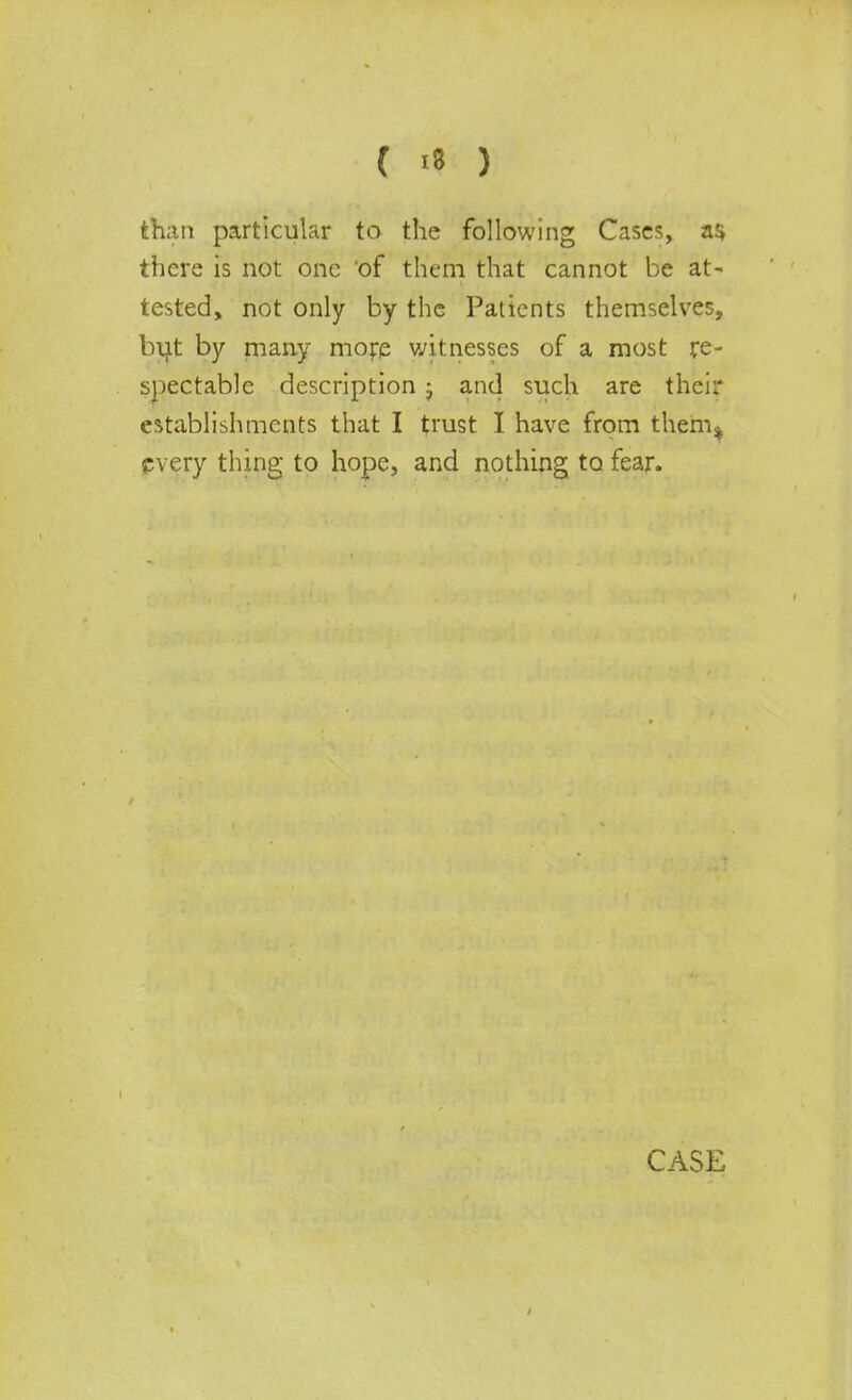 than particular to the following Cases, a*, there is not one 'of them that cannot be at- tested, not only by the Patients themselves, but by many mojre witnesses of a most re- spectable description j and such are their establishments that I trust I have from them% every thing to hope, and nothing to fear.