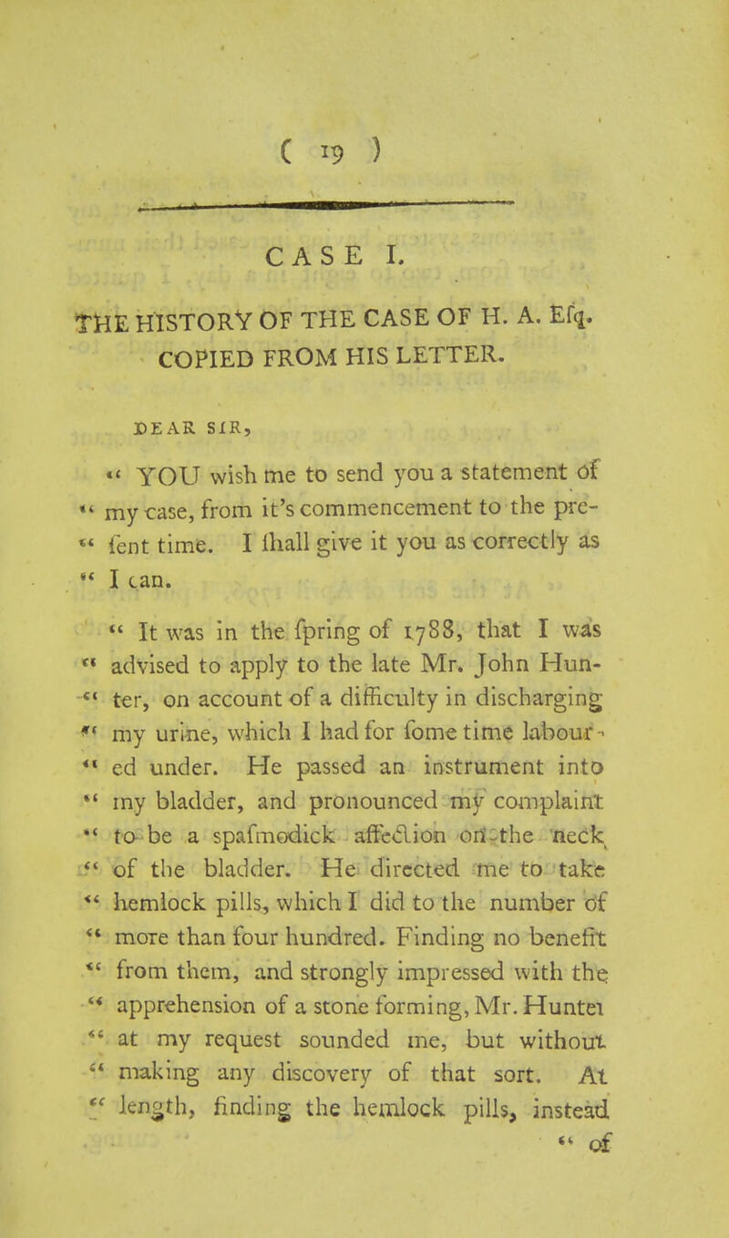 CASE r. THE HISTORY OF THE CASE OF H. A. Ef(j. COPIED FROM HIS LETTER. DEAR SIR, «' YOU wish me to send you a statement of « my case, from it's commencement to the pre-  fent time. I mall give it you as correctly as !« I can.  It was in the fpring of 1.788, that I was  advised to apply to the late Mr. John Hun-  ter, on account of a difficulty in discharging *< my urine, which I had for fometime labour-- *< ed under. He passed an instrument into  my bladder, and pronounced my complaint to be a spafmodick affeclion ori-the neck f* of the bladder. He directed me to take **. hemlock pills, which I did to the number of f moTe than four hundred. Finding no benefit *c from them, and strongly impressed with the '« apprehension of a stone forming, Mr. Huntei ■■ at my request sounded me, but without  making any discovery of that sort. At tc length, finding the hemlock pills, instead <l of