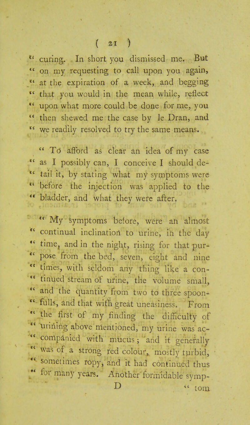 tf curing. In short you dismissed me. But  on my requesting to call upon you again, /' at the expiration of a week, and begging *' that you would in the mean while, reflect  upon what more could be done for me, you  then shewed me the case by le Dran, and  we readily resolved to try the same means.  To afford as clear an idea of my case V as I possibly can, I conceive I should de- *c tail it, by stating what my symptoms were  before the injection was applied to the  bladder, and what they were after. 11 My symptoms before, were an almost  continual inclination to urine, in the day  time, and in the night, rising for that pur-  pose from the bed, seven, eight and nine <l times, with seldom any thing like a con-  tinued stream of urine, the volume small,  and the quantity from two to three spoon- fulls, and that with great uneasiness. From €C the first of my finding the difficulty of unriing above mentioned, my urine was ac-  companied with mucus; and it generally  was of a strong red colour, mostly turbid,  sometimes ropy, and it had continued thus for many years. Another formidable symp- D  toni