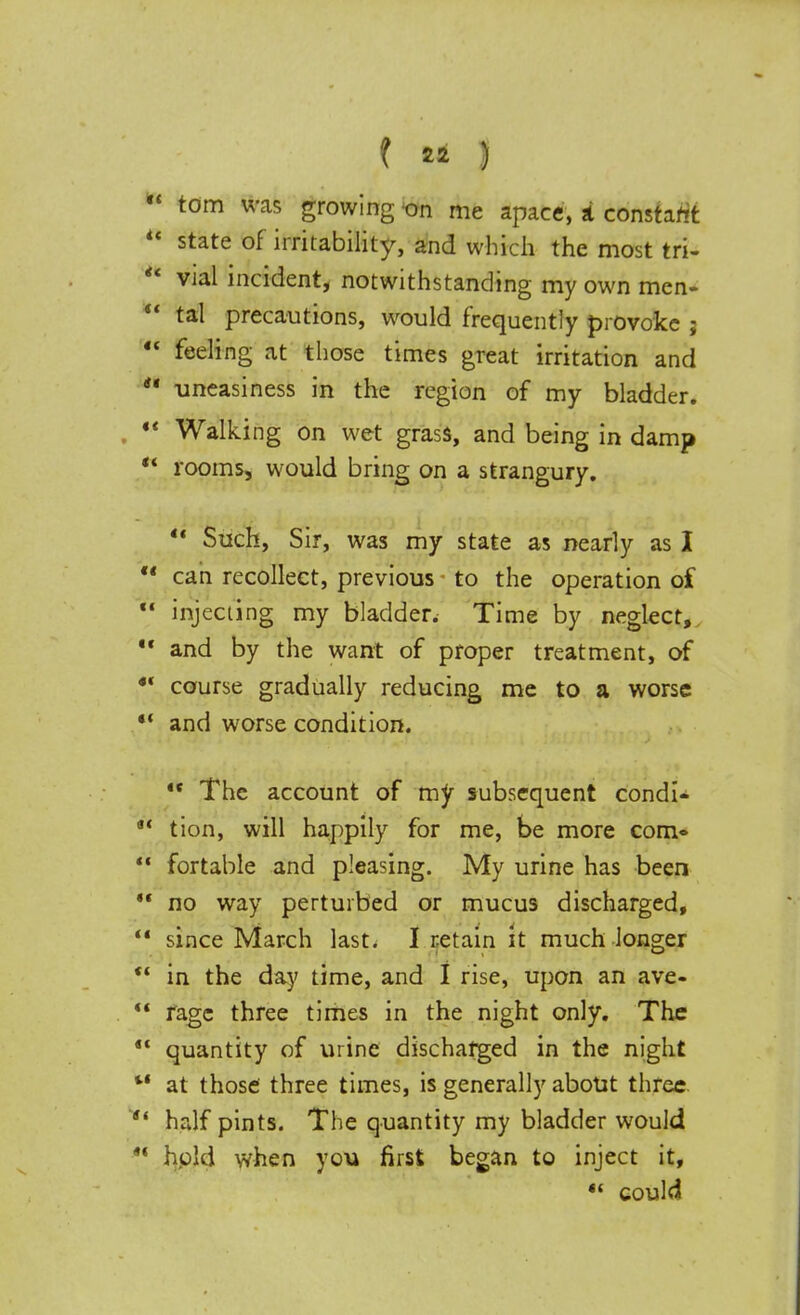  torn was growing on me apace, a constant  state of irritability, and which the most tri-  vial incident, notwithstanding my own men-  tal precautions, would frequently provoke ;  deling at those times great irritation and  uneasiness in the region of my bladder. M Walking on wet grass, and being in damp ** rooms, would bring on a strangury.  Such, Sir, was my state as nearly as I  can recollect, previous to the operation of  injecting my bladder. Time by neglect,  and by the want of proper treatment, of ** course gradually reducing me to a worse *' and worse condition.  The account of my subsequent condi- a< tion, will happily for me, be more com*  fortable and pleasing. My urine has been  no way perturbed or mucus discharged,  since March last. I retain it much longer  in the day time, and I rise, upon an ave-  rage three times in the night only. The 4< quantity of urine discharged in the night M at those three times, is generally about three  half pints. The quantity my bladder would *' hpld when you first began to inject it, •* could