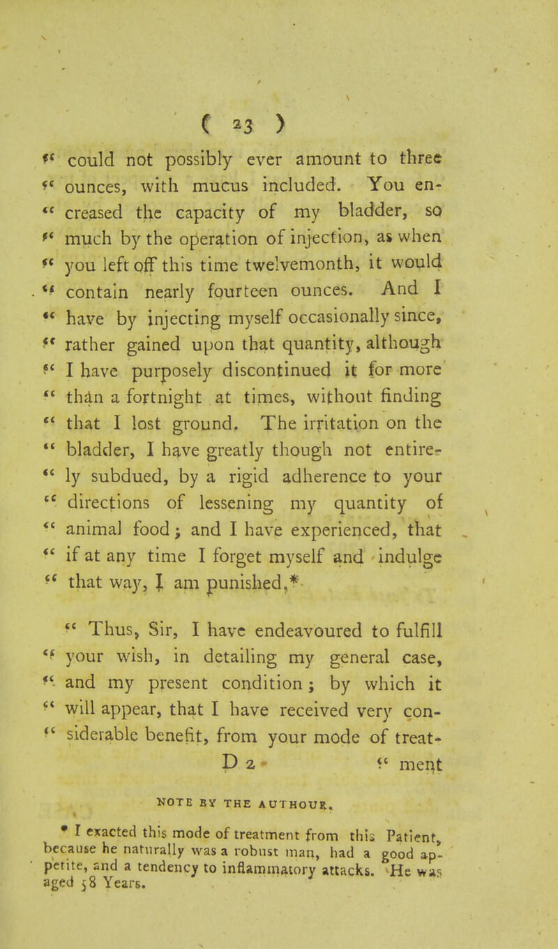 C M > *c could not possibly ever amount to three *c ounces, with mucus included. You en-  creased the capacity of my bladder, so *( much by the operation of injection, as when f* you left off this time twelvemonth, it would *' contain nearly fourteen ounces. And I  have by injecting myself occasionally since, f rather gained upon that quantity, although f I have purposely discontinued it for more  than a fortnight at times, without finding  that I lost ground. The irritation on the  bladder, I have greatly though not entire-  ly subdued, by a rigid adherence to your ce directions of lessening my quantity of  animal food; and I have experienced, that  if at any time I forget myself and indulge ^ that way, \ am punished.*  Thus, Sir, I have endeavoured to fulfill your wish, in detailing my general case, «' and my present condition; by which it  will appear, that I have received very con-  siderable benefit, from your mode of treat* D 2 « ment NOTE BY THE AUTHOUR. • T exacted this mode of treatment from this Patient, because he naturally was a robust man, had a good ap- petite, and a tendency to inflammatory attacks. He was aged $8 Years.