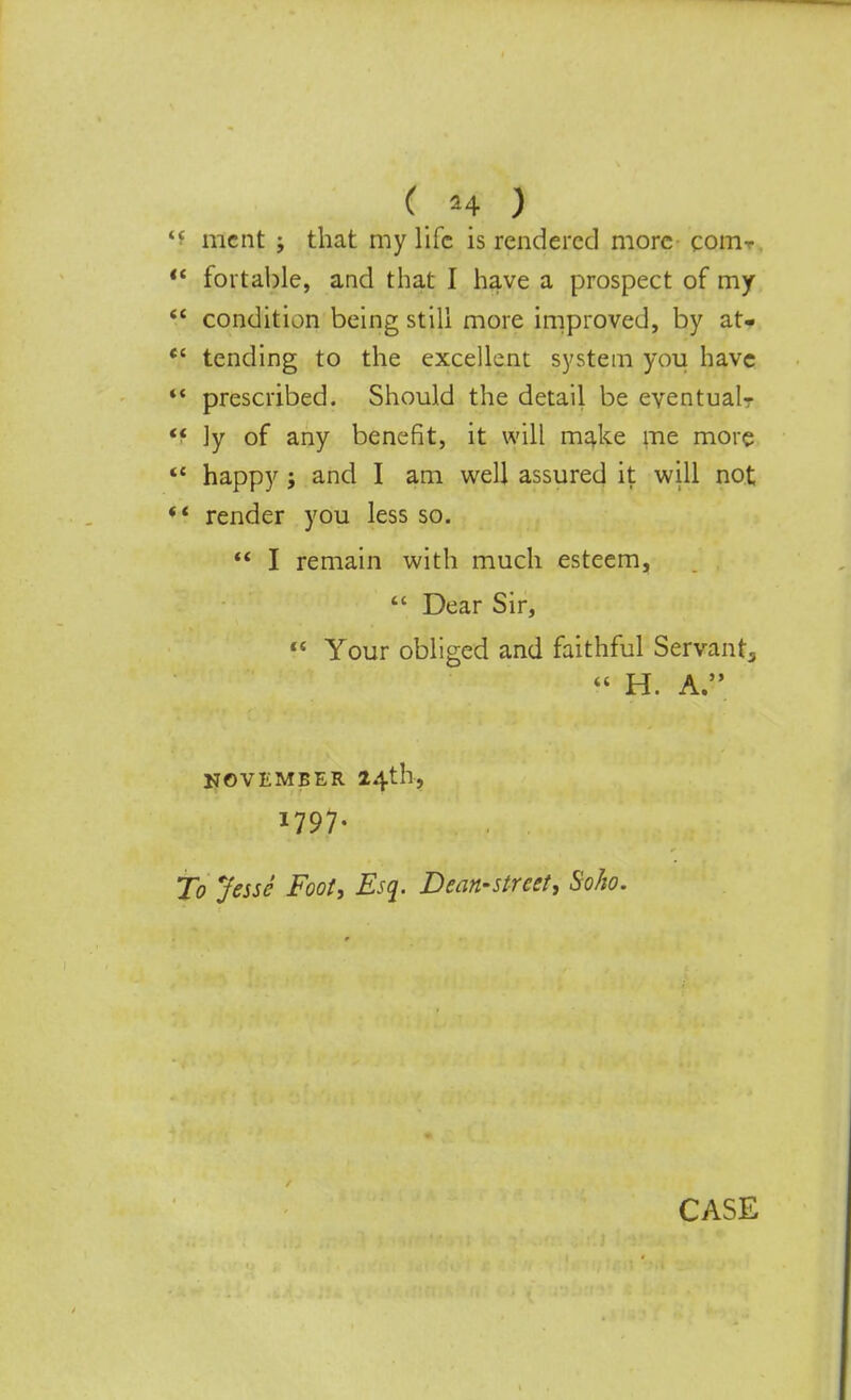 ( *4 ) i ment ; that my life is rendered more com-r ' fortable, and that I have a prospect of my ' condition being still more improved, by at. ' tending to the excellent system you have f. prescribed. Should the detail be eventual f ]y of any benefit, it will make me more ' happy ; and I am well assured it will not * render you less so.  I remain with much esteem,  Dear Sir,  Your obliged and faithful Servants « H. A. NOVEMBER 24th, *797- To Jesse Foot, Esq. Dean-street, Soho.