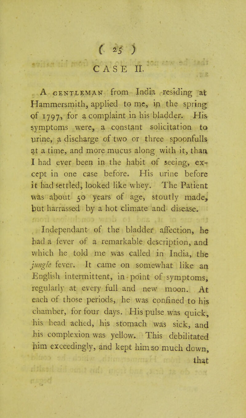 ( *r> CASE II. A gentleman from India residing at Hammersmith, applied to me, in the spring of 1797, for a complaint in his bladder. His symptoms were, a constant solicitation to urine, a discharge of two or three spoonfulls at a time, and more mucus along with it, than I had ever been in the habit of seeing, ex- cept in one case before. His urine before it had settled, looked like whey. The Patient was about 50 years of age, stoutly made, but harrassed by a hot climate and disease. Independant of the bladder affection, he had a fever of a remarkable description, and which he told me was called in India, the jungle fever. It came on somewhat like an English intermittent, in-point of symptoms, regularly at every full and new moon. At each of those periods, he was confined to his chamber, for four days. His pulse was quick, his head ached, his stomach was sick, and his complexion was yellow. This debilitated him exceedingly, and kept him so much down, that