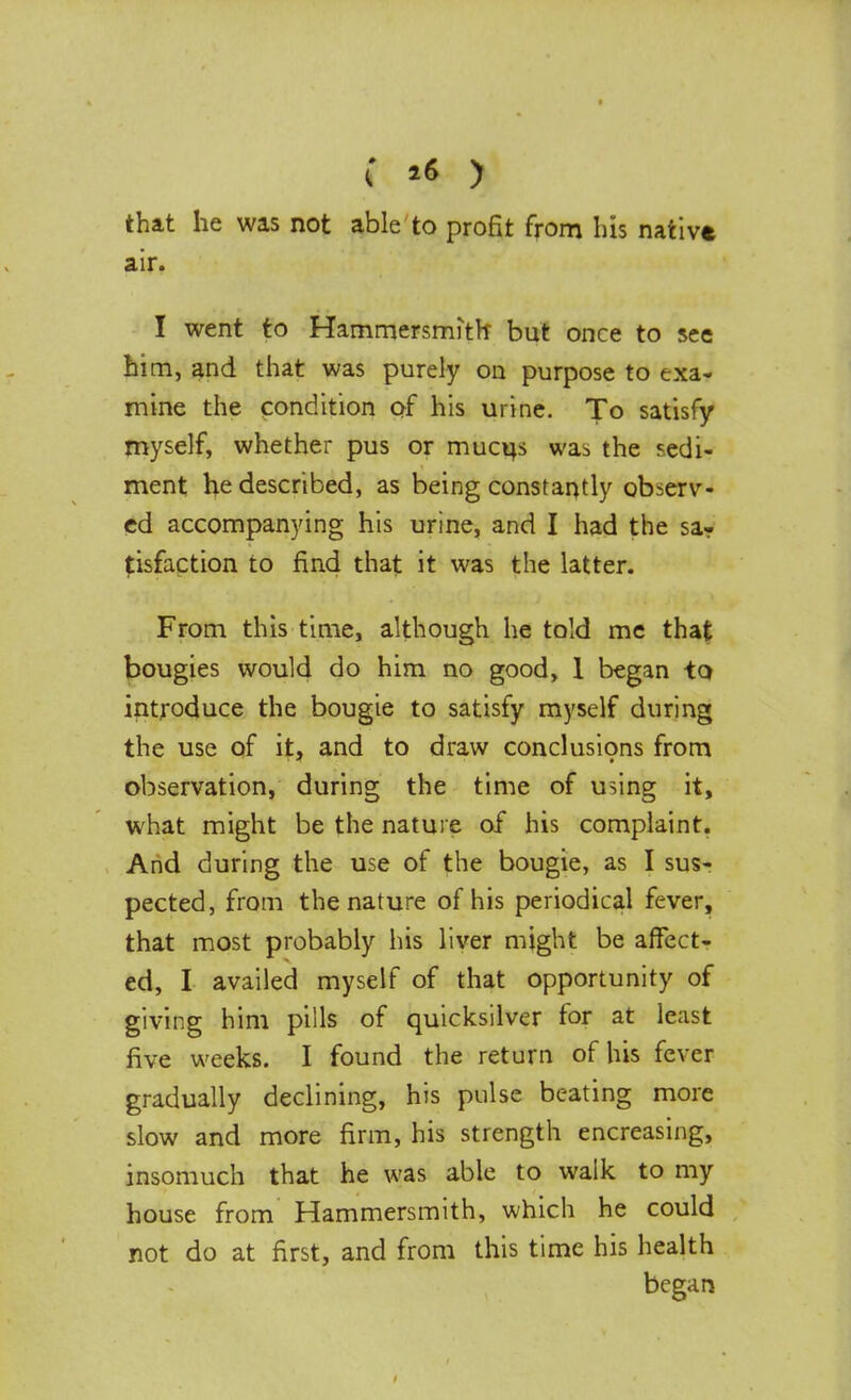 that he was not able to profit from bis nativt air. I went to Hammersmith but once to see him, and that was purely on purpose to exa- mine the condition of his urine. To satisfy myself, whether pus or mucus was the sedi- ment he described, as being constantly observ- ed accompanying his urine, and I had the sa-r tisfaction to find that it was the latter. From this time, although he told me that bougies would do him no good, 1 began -to, introduce the bougie to satisfy myself during the use of it, and to draw conclusions from observation, during the time of using it, what might be the nature of his complaint. And during the use of the bougie, as I sus- pected, from the nature of his periodical fever, that most probably his liver might be affect- ed, I availed myself of that opportunity of giving him pills of quicksilver for at least five weeks. I found the return of his fever gradually declining, his pulse beating more slow and more firm, his strength encreasing, insomuch that he was able to walk to my house from Hammersmith, which he could not do at first, and from this time his health began