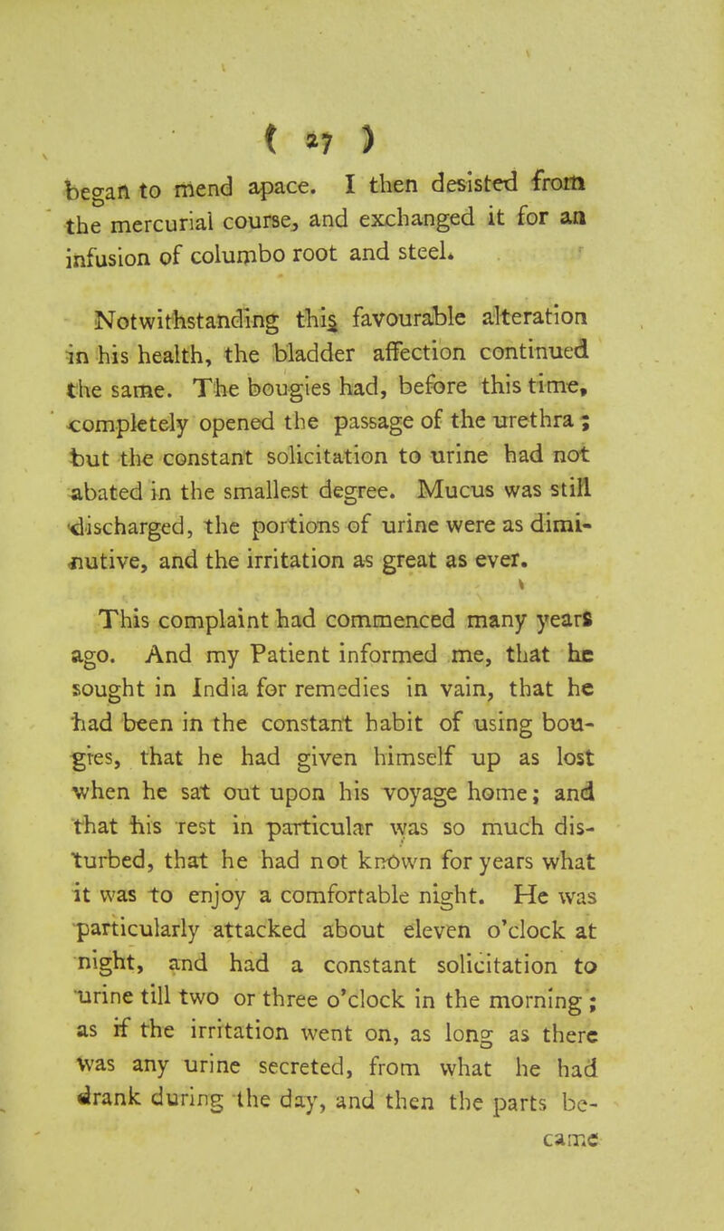 ( *7 ) began to mend apace. I then desisted from the mercurial course., and exchanged it for an infusion of columbo root and steel* Notwithstanding this, favourable alteration in his health, the bladder affection continued the same. The bougies had, before this time, completely opened the passage of the urethra ; but the constant solicitation to urine had not abated in the smallest degree. Mucus was still •discharged, the portions of urine were as dimi- nutive, and the irritation as great as ever. This complaint had commenced many yearfi ago. And my Patient informed me, that he sought in India for remedies in vain, that he tiad been in the constant habit of using bou- gies, that he had given himself up as lost when he sat out upon his voyage home; and that his rest in particular was so much dis- turbed, that he had not known for years what it was to enjoy a comfortable night. He was particularly attacked about eleven o'clock at night, and had a constant solicitation to urine till two or three o'clock in the morning ; as if the irritation went on, as long as there was any urine secreted, from what he had drank during the day, and then the parts be-