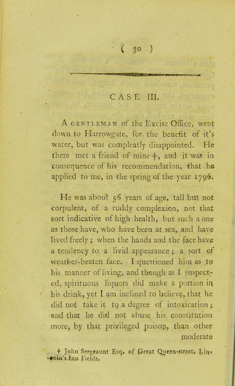 CASE III. A gentleman of the Excise Office, went clown to Harrowgate, for. the benefit of it's water, but was compleatly disappointed. He there met a friend of mine-f, and it was in consequence of his recommendation, that he applied to me, in the spring cf the year 1796. He was about 5 6 years of age, tall but not corpulent, of a ruddy complexion, not that sort indicative of high health, but such a one as those have, who have been at sea, and have lived freely ; when the hands and the face have a tendency to a livid appearance ; a sort of weather-beaten face. I questioned him as to his manner of living, and though as I suspect- ed, spirituous liquors did make a portion in, his drink, yet 1 am inclined to believe, that he did not take it tQ a degree of intoxication; and that he did not abuse his constitution more? by that privileged poison, than other moderate + John Sergeannt Esq. of preat Qvieen-street, Lin- coln's Inn Fields.