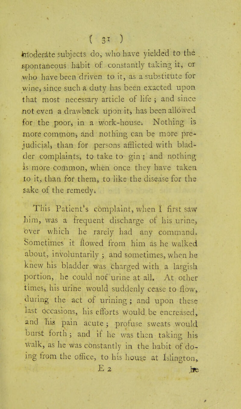 ( 3* ) hioderate subjects do, who have yielded to the spontaneous habit of constantly taking it, or who have been driven to it, as a substitute for wine, since such a duty has been exacted upon that most necessary article of life ; and since not even a drawback upon it, has been allowed for the poor* in a work-house; Nothing is more common, and nothing can be more pre- judicial, than for persons afflicted with blad- der complaints, to take to gin; and nothing is more common, when once they have taken to it, than for them, to like the disease for the sake of the remedy* This Patient's complaint, when I first saw him, was a frequent discharge of his urine> over which he rarely had any command. Sometimes it flowed from him as he walked about, involuntarily ; and sometimes, when he knew his bladder was charged with a largish portion, he could not'urine at all. At other times, his urine would suddenly cease to flow, during the act of urining ; and upon these last occasions, his efforts would be encreased, and his pain acute; profuse sweats would burst forth ; and if he was then taking his Walk, as he was constantly in the habit of do- ing from the office, to his hous^e at Islington,
