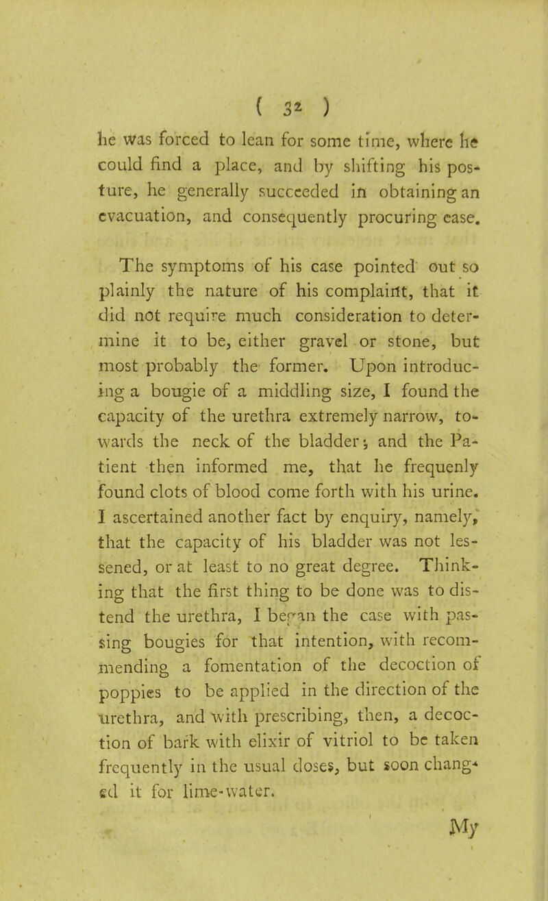 he was forced to lean for some time, where he could find a place, and by shifting his pos- ture, he generally succeeded in obtaining an evacuation, and consequently procuring ease. The symptoms of his case pointed out so plainly the nature of his complaint, that it did not require much consideration to deter- mine it to be, either gravel or stone, but most probably the former. Upon introduc- ing a bougie of a middling size, I found the capacity of the urethra extremely narrow, to- wards the neck of the bladder and the Pa- tient then informed me, that he frequenly found clots of blood come forth with his urine. I ascertained another fact by enquiry, namely, that the capacity of his bladder was not les- sened, or at least to no great degree. Think- ing that the first thing to be done was to dis- tend the urethra, I ber an the case with pas- sing bougies for that intention, with recom- mending a fomentation of the decoction of poppies to be applied in the direction of the urethra, and with prescribing, then, a decoc- tion of bark with elixir of vitriol to be taken frequently in the usual doses, but soon change ed it for lime-water. My