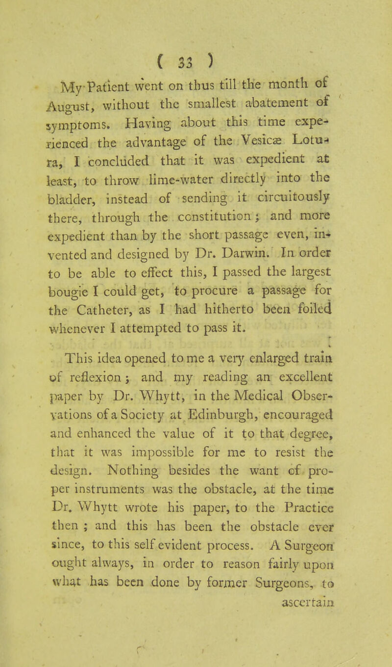 My Patient went on thus till the month of August, without the smallest abatement of symptoms. Having about this time expe- rienced the advantage of the Vesica* Lotu- ra, I concluded that it was expedient at least, to throw lime-water directly into the bladder, instead of sending it circuitously there, through the constitution; and more expedient than by the short passage even, in- vented and designed by Dr. Darwin. In order to be able to effect this, I passed the largest bougie I could get, to procure a passage for the Catheter, as I had hitherto been foiled whenever I attempted to pass it. This idea opened to me a very enlarged train of reflexion; and my reading an excellent jraper by Dr. Whytt, in the Medical Obser- vations of a Society at Edinburgh, encouraged and enhanced the value of it to that degree, that it was impossible for me to resist the design. Nothing besides the want of pro- per instruments was the obstacle, at the time Dr. Whytt wrote his paper, to the Practice then ; and this has been the obstacle ever since, to this self evident process. A Surgeon ought always, in order to reason fairly upon what has been done by former Surgeons, to ascertain