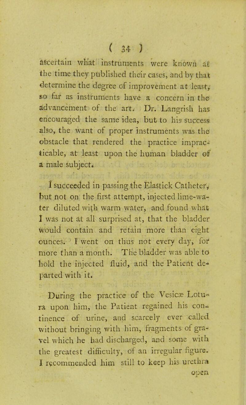 ascertain what instruments were known at the time they published their cases, and by that determine the degree of improvement at least, so far as instruments have a concern in the advancement of the art. Dr. Langrish has encouraged the same idea, but to his success also, the want of proper instruments was the obstacle that rendered the practice imprac- ticable, at least upon the human bladder of a male subject* I succeeded in passing the Elastick Catheter, but not on the first attempt, injected lime-wa- ter diluted with warm water, and found what I was not at all surprised at, that the bladder would contain and retain more than eight ounces. I went on thus not every day, for' more than a month. The bladder was able to hold the injected fluid, and the Patient de* parted with it. During the practice of the Vesica? Lotu- ra upon him, the Patient regained his con- tinence of urine, and scarcely ever called without bringing with him, fragments of gra- vel which he had discharged, and some with the greatest difficulty, of an irregular figure. I recommended him still to keep his urethra open