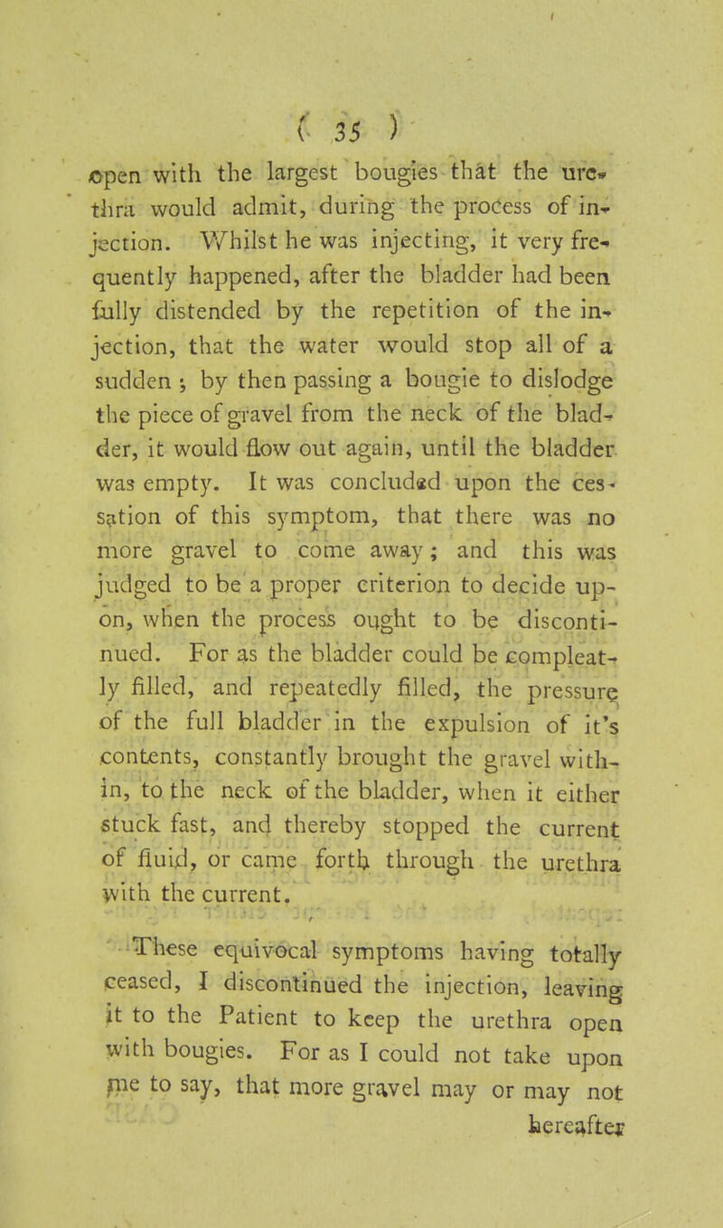 fcpen with the largest bougies that the ure- thra would admit, during the process of in* jecficjn: Whilst he was injecting, it very fre- quently happened, after the bladder had been fully distended by the repetition of the in- jection, that the water would stop all of a sudden by then passing a bougie to dislodge the piece of gravel from the neck of the blad^ der, it would flow out again, until the bladder was empty. It was concluded upon the ces- sation of this symptom, that there was no more gravel to come away; and this was judged to be a proper criterion to decide up- on, when the process ought to be disconti- nued. For as the bladder could be compleat- ly filled, and repeatedly filled, the pressure of the full bladder in the expulsion of it's contents, constantly brought the gravel with- in, to the neck of the bladder, when it either stuck fast, and thereby stopped the current of fluid, or came forth through the urethra with the current. These equivocal symptoms having totally ceased, I discontinued the injection, leaving it to the Patient to keep the urethra open with bougies. For as I could not take upon me to say, that more gravel may or may not hereafter