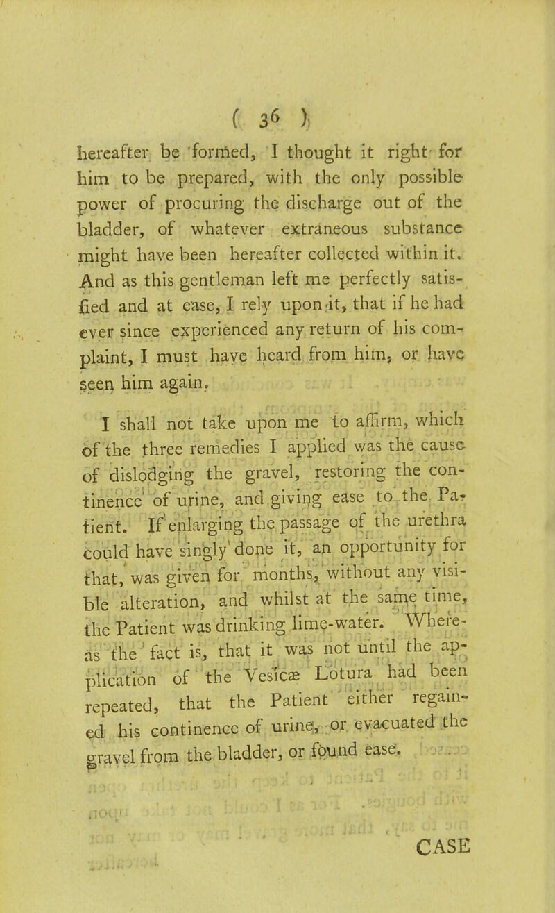 hereafter be formed, I thought it right for him to be prepared, with the only possible power of procuring the discharge out of the bladder, of whatever extraneous substance might have been hereafter collected within it. And as this gentleman left me perfectly satis- fied and at ease, I rely upon.'it, that if he had ever since experienced any return of his com- plaint, I must have heard from him, or have seen him again. I shall not take upon me to affirm, which of the three remedies I applied was the cause of dislodging the gravel, restoring the con- tinence of urine, and giving ease to the Pa- tient. If'enlarging the passage of the urethra could have singly' done it, an opportunity for that, was given for months, without any visi- ble alteration, and whilst at the same time, the Patient was drinking lime-water. Where- as the fact is, that it was not until the ap- plication of the Vesica Lotura had been repeated, that the Patient either regain- ed his continence of urine, or evacuated the travel from the bladder, or found ease. 0 . CASE