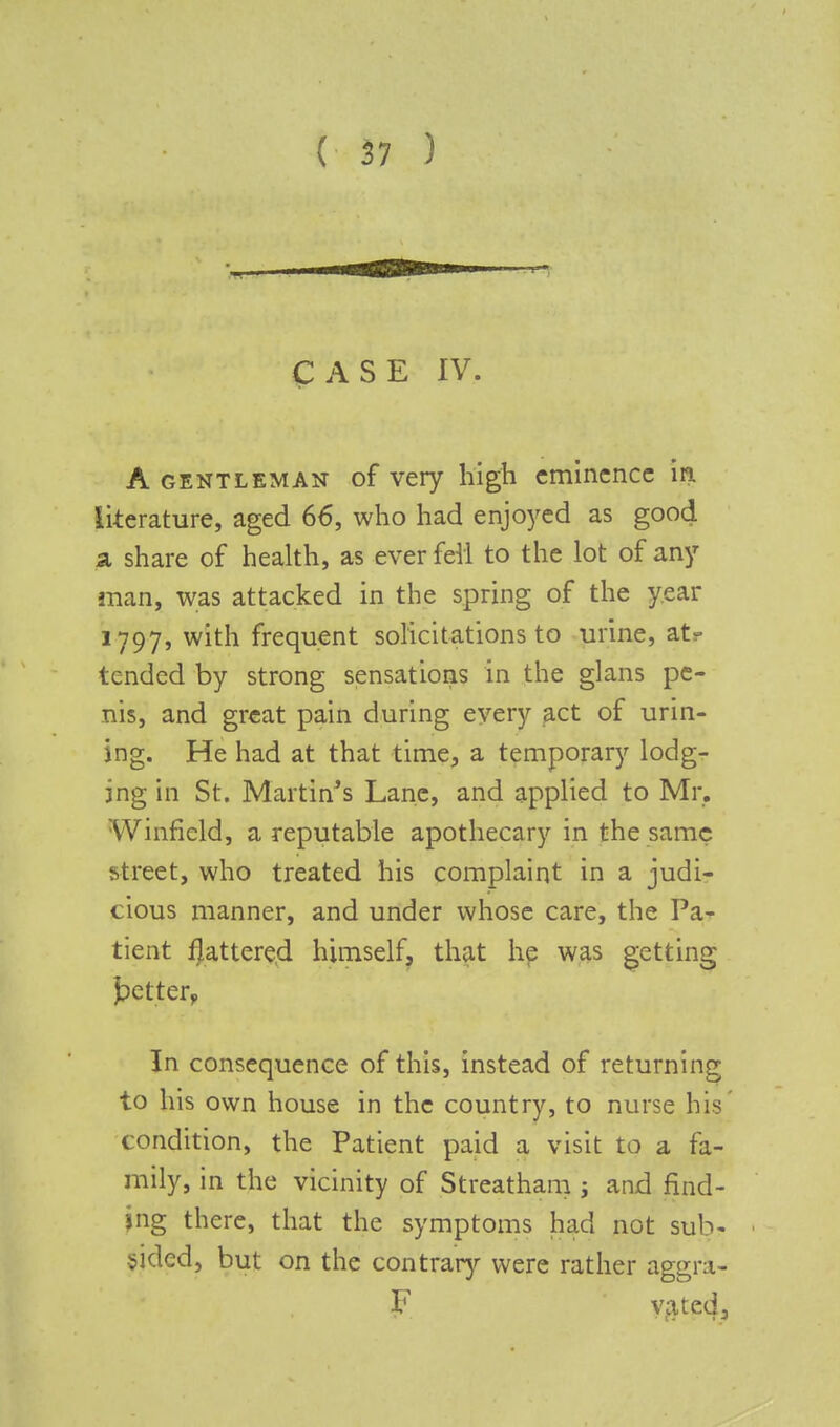 CASE IV. A gentleman of very high eminence in. literature, aged 66, who had enjoyed as good a share of health, as ever fell to the lot of any man, was attacked in the spring of the year 1797, with frequent solicitations to urine, at- tended by strong sensations in the glans pe- nis, and great pain during every act of unit- ing. He had at that time, a temporary lodg- ing in St. Martin's Lane, and applied to Mr. Winficld, a reputable apothecary in the same street, who treated his complaint in a judi- cious manner, and under whose care, the Pa- tient pattered himself, that he was getting J?etterv In consequence of this, instead of returning to his own house in the country, to nurse his condition, the Patient paid a visit to a fa- mily, in the vicinity of Streatham ; and find- ing there, that the symptoms had not sub- sided, but on the contrary were rather aggra- F vated,