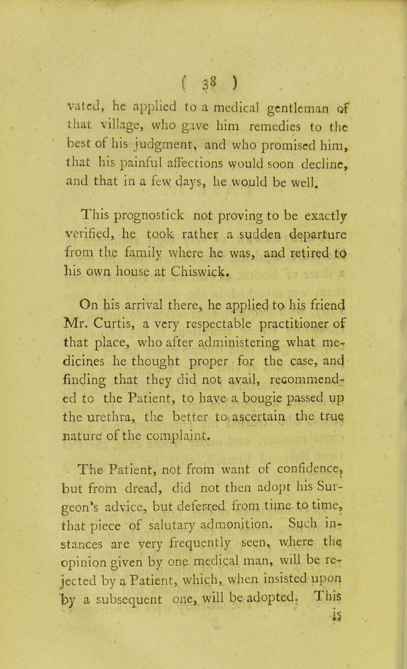 ( 3« ) Vatcd, he applied to a medical gentleman of that village, who gave him remedies to the best of his judgment, and who promised him, that his painful affections would soon decline, and that in a few days, he would be well. This prognostick not proving to be exactly verified, he took rather a sudden departure from the family where he was, and retired to his own house at Chiswick. On his arrival there, he applied to his friend Mr. Curtis, a very respectable practitioner of that place, who after administering what me- dicines he thought proper for the case, and finding that they did not avail, recommend- ed to the Patient, to have a bougie passed up the urethra, the better to ascertain the true nature of the complaint. The Patient, not from want of confidence, but from dread, did not then adopt his Sur- geon's advice, but deferred from time to time, that piece of salutary admonition. Such in- stances are very frequently seen, where the opinion given by one medical man, will be re- jected by a Patient, which, when insisted upon by a subsequent one, will be adopted. This