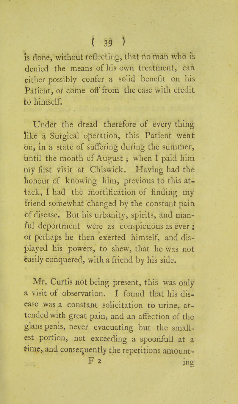 is done, without reflecting, that no man who is denied the means of his own treatment, can either possibly confer a solid benefit on his Patient, or come off from the case with credit to himself. Under the dread therefore of every thing like a Surgical operation, this Patient went on, in a state of suffering during the summer, until the month of August ; when I paid him my first visit at Chiswick. Having had the honour of knowing him, previous to this at- tack, I had the mortification of finding my friend somewhat changed by the constant pain of disease. But his urbanity, spirits, and man- ful deportment were as conspicuous as ever ; or perhaps he then exerted himself, and dis- played his powers, to shew, that he was not easily conquered, with a friend by his side. Mr. Curtis not being present, this was only a visit of observation. I found that his dis- ease was a constant solicitation to urine, at- tended with great pain, and an affection of the glans penis, never evacuating but the small- est portion, not exceeding a spoonfull at a frimp, and consequently the repetitions amount- F 2 jng