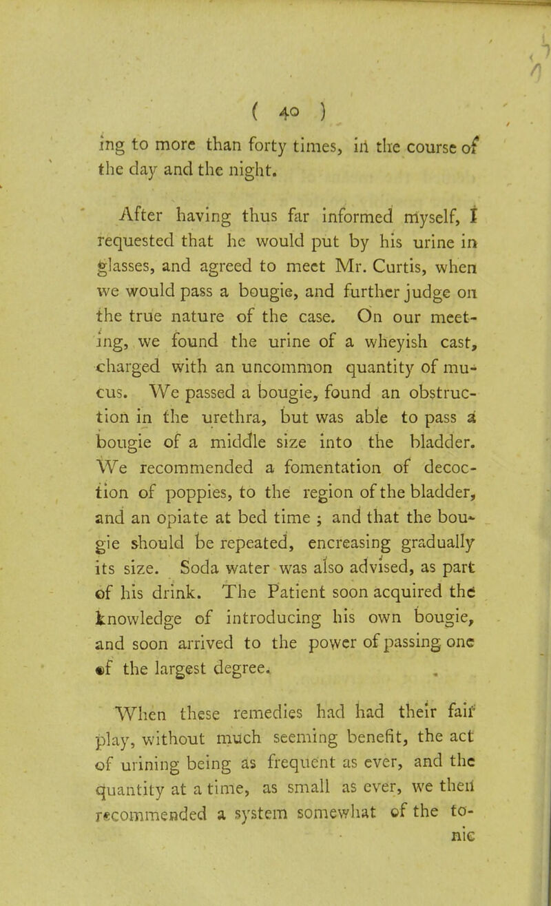 ( 4© ) ing to more than forty times, in the course of the day and the night. After having thus far informed myself, I requested that he would put by his urine in glasses, and agreed to meet Mr. Curtis, when we would pass a bougie, and further judge on the true nature of the case. On our meet- ing, we found the urine of a wheyish cast, charged with an uncommon quantity of mu- cus. We passed a bougie, found an obstruc- tion in the urethra, but was able to pass a bougie of a middle size into the bladder. We recommended a fomentation of decoc- tion of poppies, to the region of the bladder, and an opiate at bed time ; and that the bou- gie should be repeated, encreasing gradually its size. Soda water was also advised, as part of his drink. The Patient soon acquired the knowledge of introducing his own bougie, and soon arrived to the power of passing one •f the largest degree. When these remedies had had their fair play, without much seeming benefit, the act of mining being as frequent as ever, and the quantity at a time, as small as ever, we then recommended a system somewhat of the to- nic