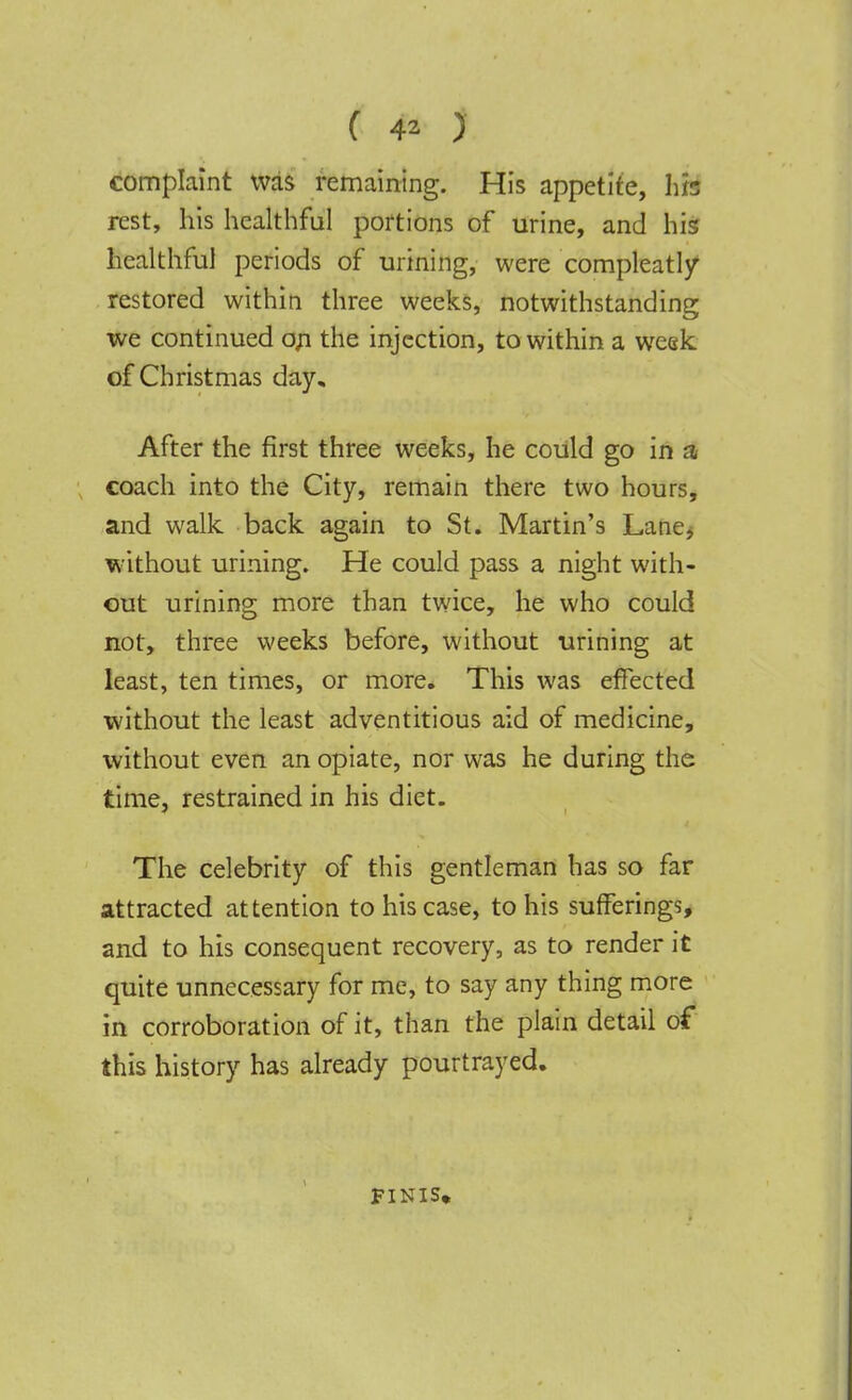 complaint was remaining. His appetite, hh rest, his healthful portions of urine, and his healthful periods of urining, were compleatly restored within three weeks, notwithstanding we continued on the injection, to within a week of Christmas day. After the first three weeks, he could go in a coach into the City, remain there two hours, and walk back again to St. Martin's Lane, without urining. He could pass a night with- out urining more than twice, he who could not, three weeks before, without urining at least, ten times, or more. This was effected without the least adventitious aid of medicine, without even an opiate, nor was he during the time, restrained in his diet. The celebrity of this gentleman has so far attracted attention to his case, to his sufferings, and to his consequent recovery, as to render it quite unnecessary for me, to say any thing more in corroboration of it, than the plain detail of this history has already pourtrayed. FINIS,