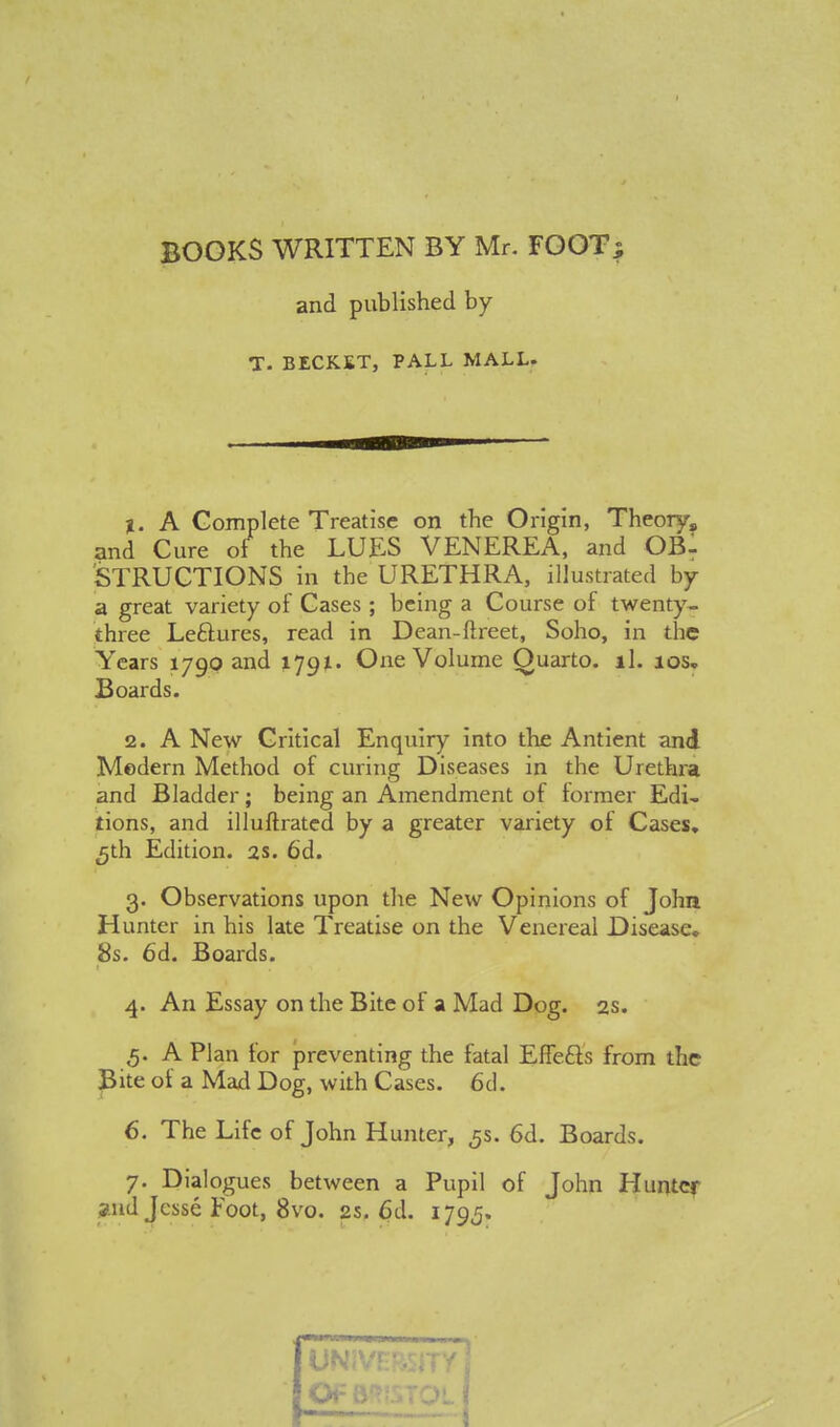 BOOKS WRITTEN BY Mr. FOOT; and published by T. BECK.KT, PALL MALL. %. A Complete Treatise on the Origin, Theory, and Cure of the LUES VENEREA, and OBl STRUCTIONS in the URETHRA, illustrated by a great variety of Cases ; being a Course of twenty- three Leftures, read in Dean-ftreet, Soho, in the Years 1790 and 1791. One Volume Quarto, ll. ios„ Boards. 2. A New Critical Enquiry into the Antient and Modern Method of curing Diseases in the Urethra and Bladder; being an Amendment of former Edi- tions, and illuftrated by a greater variety of Cases, 5th Edition. 2s. 6d. 3. Observations upon the New Opinions of John Hunter in his late Treatise on the Venereal Disease, 8s. 6d. Boards. 4. An Essay on the Bite of a Mad Dog. 2s. 5. A Plan for preventing the fatal Effects from the Bite of a Mad Dog, with Cases. 6d. 6. The Life of John Hunter, 5s. 6d. Boards. 7. Dial ogues between a Pupil of John Hunter and Jesse Foot, 8vo. 2s. 6d. 179,5.