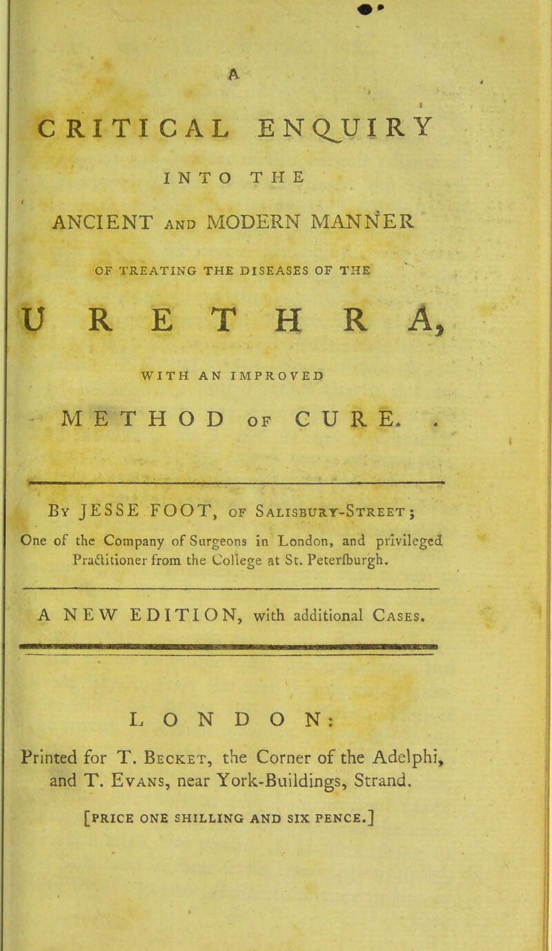 CRITICAL EN QJJI R Y INTO THE ANCIENT and MODERN MANNER OF TREATING THE DISEASES OF THE URETHRA, WITH AN IMPROVED METHOD of CURE. \ ——— ■ • By JESSE FOOT, of Salisbury-Street; One of the Company of Surgeons in London, and privileged Pra&itioner from the College at St. Peterfburgh. A NEW EDITION, with additional Cases. LONDON: Printed for T. Becket, the Corner of the Adelphi, and T. Evans, near York-Buildings, Strand. [PRICE ONE SHILLING AND SIX PENCE.]