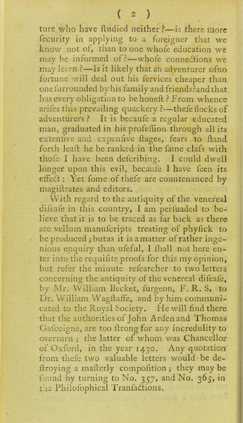 ( 2 ) ture who have ftudied neither?—is there more fecurity in applying to a foreigner that we know not of, than to one whole education we may be informed of?—whole connections we may learn ?—Is it likely that an adventurer ofno fortune will deal out his fervices cheaper than onefurrounded by his family and friends?and that has every obligation to behoneft ? From whence arifes this prevailing quackery ?—thefe flocks of adventurers ? It is becaufe a regular educated man, graduated in his profeffion through all its extenlive and expentive ftages, fears to ftand forth leaft he be ranked in the fame clafs with thofe I have been defcribing. I could dwell longer upon this evil, becaufe I have feen its effect: Yet fome of thefe are countenanced by maginrates and editors. With regard to the antiquity of the venereal difeafe in this country, I am perfuaded to be- lieve that it is to be traced as far back as there are vellum manufcripts treating of phylick to be produced ; but as it is a matter of rather inge- nious enquiry than ufeful, I mall not here en- ter into the requifite proofs for this my opinion, but refer the minute refearcher to two letters concerning the antiquity of the venereal difeafe, by Mr. William Becket, furgeon, F. R. S. to Dr. William Wagftaffe, and by him communi- cated to the Royal Society. He will find there that the authorities of John Ardenand Thomas Gafcoigne, are too ftrong for any incredulity to overturn ; the latter of whom was Chancellor of Oxford, in the year 1430. Any quotation from thefe two valuable letters would-be de- ftroying a mafterly compofition; they may be found by turning to No. 357, and No. 365, in Philofophical Tranfactions.