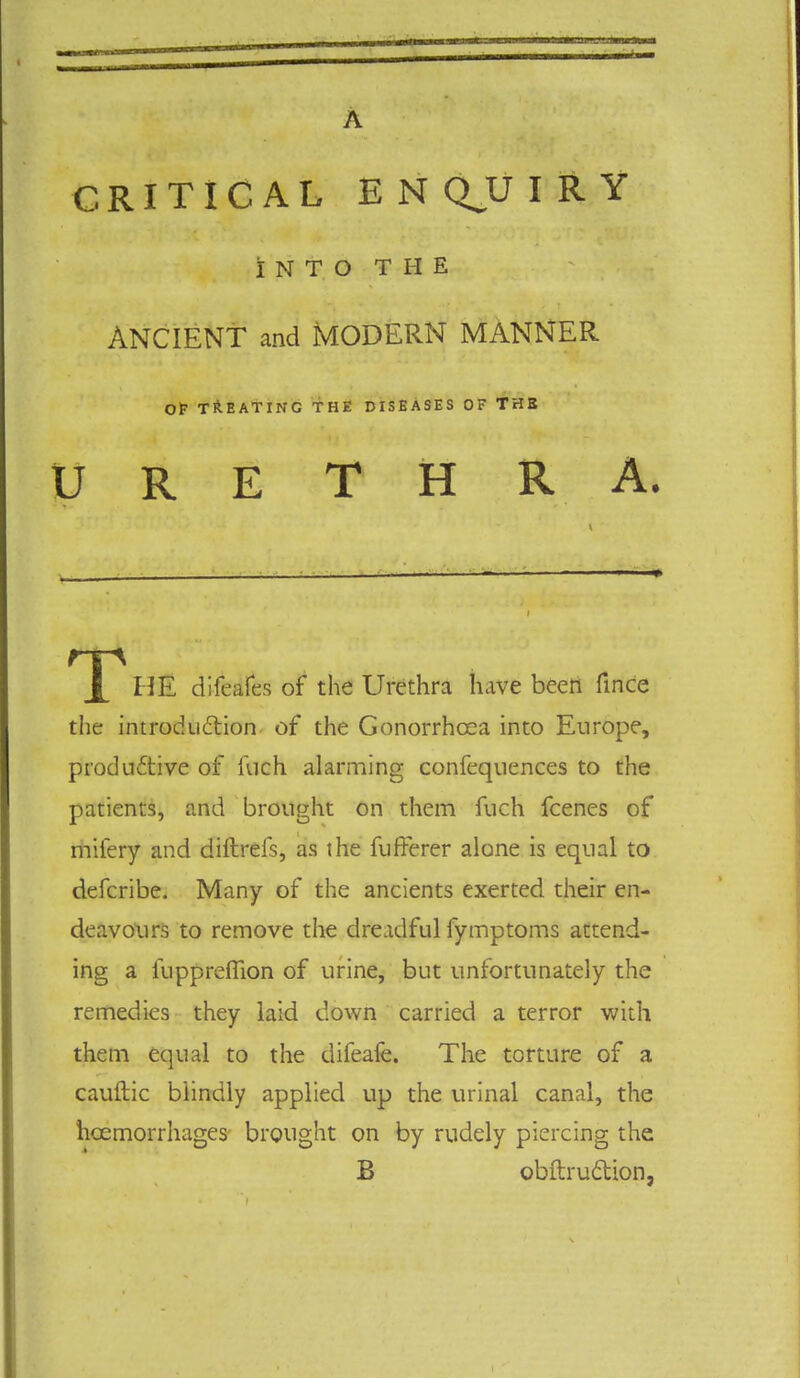 A CRITICAL ENQ.UIRY INTO THE ANCIENT and MODERN MANNER Of TREATING THE DISEASES OF THE URETHRA. X HE difeafes of the Urethra have been fince the introduction of the Gonorrhoea into Europe, productive of fvich alarming confequences to the patients, and brought on them fuch fcenes of mifery and diftreis, as the fufferer alone is equal to defcribe. Many of the ancients exerted their en- deavours to remove the dreadful fymptoms attend- ing a fuppreflion of urine, but unfortunately the remedies they laid down carried a terror with them equal to the difeafe. The torture of a cauftic blindly applied up the urinal canal, the hcemorrhages brought on by rudely piercing the B obftruftion,