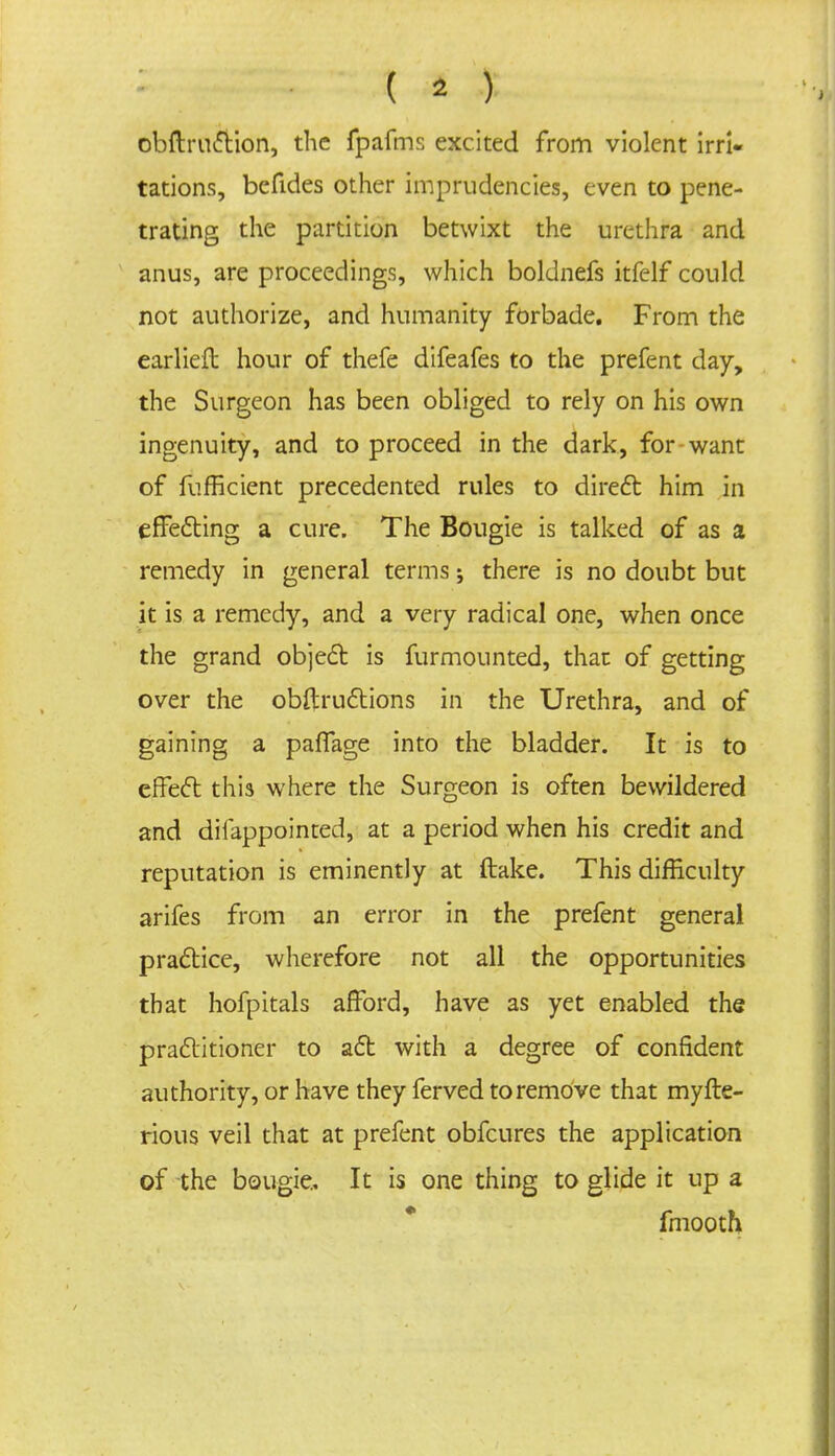 obftruction, the fpafms excited from violent irri- tations, bcfides other imprudencies, even to pene- trating the partition betwixt the urethra and anus, are proceedings, which boldnefs itfelf could not authorize, and humanity forbade. From the earliefb hour of thefe difeafes to the prefent day, the Surgeon has been obliged to rely on his own ingenuity, and to proceed in the dark, for want of fufficient precedented rules to direct him in effecting a cure. The Bougie is talked of as a remedy in general terms; there is no doubt but it is a remedy, and a very radical one, when once the grand object is furmounted, that of getting over the obftructions in the Urethra, and of gaining a paflage into the bladder. It is to effect this where the Surgeon is often bewildered and difappointed, at a period when his credit and reputation is eminently at ftake. This difficulty arifes from an error in the prefent general practice, wherefore not all the opportunities that hofpitals afford, have as yet enabled the practitioner to act with a degree of confident authority, or have they ferved to remove that myfte- rious veil that at prefent obfcures the application of the bougie. It is one thing to glide it up a fmooth.