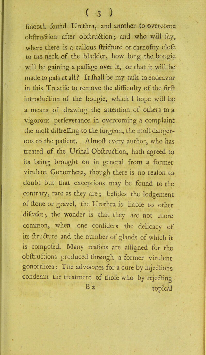 fmooth found Urethra, and another to overcome obftruction after obftruction; and who will fay, where there is a callous ftri6hire or carnofity clofe to the neck of the bladder, how long the bougie will be gaining a pafTage over it, or that it will be made to pafs at all ? It mall be my tafk to endeavor in this Treatife to remove the difficulty of the firft introduction of the bougie, which I hope will he a means of drawing the attention of others to a vigorous perfeverance in overcoming a complaint the moft diftreffing to the furgeon, the moll danger- ous to the patient. Almoft every author, who has treated of the Urinal Obftruction, hath agreed to its being brought on in general from a former virulent Gonorrhoea, though there is no reafon to doubt but that exceptions may be found to the contrary, rare as they are; befides the lodgement of ftone or gravel, the Urethra is liable to other difeafesj the wonder is that they are not more common, when one confiders the delicacy of its ftructure and the number of glands of which it is compofed. Many reafons are affigned for the obftructions produced through a former virulent gonorrhoea: The advocates for a cure by injections condemn the treatment of thofe who by rejecting B 2 topical